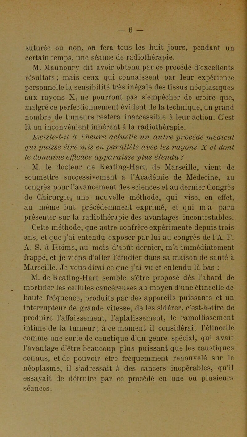 suturée ou non, on fera tous les huit jours, pendant un certain temps, une séance de radiothérapie. M. Maunoury dit avoir obtenu par ce procédé d’excellents résultats; mais ceux qui connaissent par leur expérience personnelle la sensibilité très inégale des tissus néoplasiques aux rayons X, ne pourront pas s’empêcher de croire que, malgré ce perfectionnement évident de la technique, un grand nombre de tumeurs restera inaccessible à leur action. C’est là un inconvénient inhérent à la radiothérapie. Existe-t-il à l’heure actuelle un autre 'procédé médical qui puisse être mis en parallèle avec les rayons X et dont le domaine efficace apparaisse plus étendu ? M. le docteur de Keating-Hart, de Marseille, vient de soumettre successivement à l’Académie de Médecine, au congrès pour l'avancement des sciences et au dernier Congrès de Chirurgie, une nouvelle méthode, qui vise, en effet, au même but précédemment exprimé, et qui m’a paru présenter sur la radiothérapie des avantages incontestables. Cette méthode, que notre confrère expérimente depuis trois ans, et que j’ai entendu exposer par lui au congrès de VA. F. A. S. à Reims, au mois d’août dernier, m’a immédiatement frappé, et je viens d’aller l’étudier dans sa maison de santé à Marseille. Je vous dirai ce que j’ai vu et entendu là-bas : M. de Keating-Hart semble s’être proposé dès l'abord de mortifier les cellules cancéreuses au moyen d’une étincelle de haute fréquence, produite par des appareils puissants et un interrupteur de grande vitesse, de les sidérer, c’est-à-dire de produire l’affaissement, l’aplatissement, le ramollissement intime de la tumeur ; à ce moment il considérait l’étincelle comme une sorte de caustique d’un genre spécial, qui avait l’avantage d’être beaucoup plus puissant que les caustiques connus, et de pouvoir être fréquemment renouvelé sur le néoplasme, il s’adressait à des cancers inopérables, qu’il essayait de détruire par ce procédé en une ou plusieurs séances.