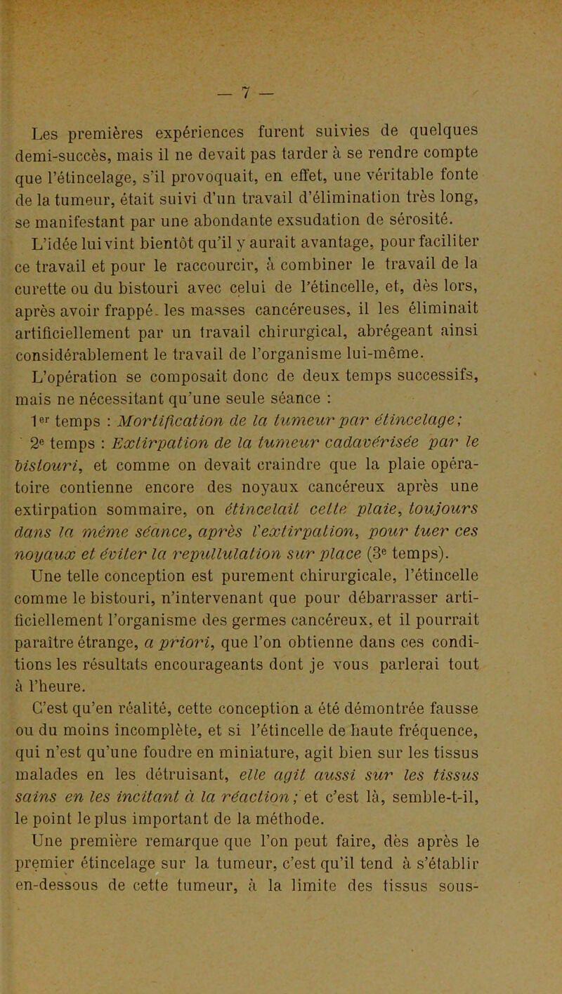 Les premières expériences furent suivies de quelques demi-succès, mais il ne devait pas tarder à se rendre compte que l’étincelage, s'il provoquait, en effet, une véritable fonte de la tumeur, était suivi d’un travail d’élimination très long, se manifestant par une abondante exsudation de sérosité. L’idée lui vint bientôt qu’il y aurait avantage, pour faciliter ce travail et pour le raccourcir, à combiner le travail de la curette ou du bistouri avec celui de l’étincelle, et, dès lors, après avoir frappé-les masses cancéreuses, il les éliminait artificiellement par un travail chirurgical, abrégeant ainsi considérablement le travail de l’organisme lui-même. L’opération se composait donc de deux temps successifs, mais ne nécessitant qu’une seule séance : 1er temps : Mortification de la tumeur par étincelage ; 2e temps : Extirpation de la tumeur cadavérisée par le bistouri, et comme on devait craindre que la plaie opéra- toire contienne encore des noyaux cancéreux après une extirpation sommaire, on étincelait cette plaie, toujours dans la même séance, après l'extirpation, pour tuer ces noyaux et éviter la repullulation sur place (3e temps). Une telle conception est purement chirurgicale, l’étincelle comme le bistouri, n’intervenant que pour débarrasser arti- ficiellement l’organisme des germes cancéreux, et il pourrait paraître étrange, a priori, que l’on obtienne dans ces condi- tions les résultats encourageants dont je vous parlerai tout à l’heure. C’est qu’en réalité, cette conception a été démontrée fausse ou du moins incomplète, et si l’étincelle de haute fréquence, qui n’est qu’une foudre en miniature, agit bien sur les tissus malades en les détruisant, elle agit aussi sur les tissus sains en les incitant à la réaction; et c’est là, semble-t-il, le point le plus important de la méthode. Une première remarque que l’on peut faire, dès après le premier étincelage sur la tumeur, c’est qu’il tend à s’établir en-dessous de cette tumeur, cà la limite des tissus sous-