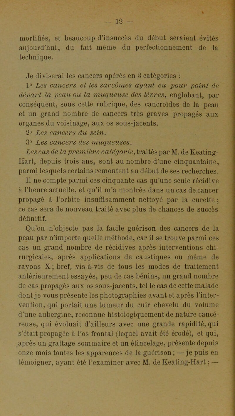 % mortifiés, et beaucoup d’insuccès du début seraient évités aujourd’hui, du fait même du perfectionnement de la technique. Je diviserai les cancers opérés en 3 catégories : 1° Les cancers et les sarcômes ayant eu pour point de départ la peau ou la muqueuse des lèvres, englobant, par conséquent, sous cette rubrique, des cancroïdes de la peau et un grand nombre de cancers très graves propagés aux organes du voisinage, aux os sous-jacents. 2° Les cancers du sein. 3° Les cancers des ?nuqueuses. Les cas de la première catégorie, traités par M. de Keating- Kart, depuis trois ans, sont au nombre d’une cinquantaine, parmi lesquels certains remontent au début de ses recherches. 11 ne compte parmi ces cinquante cas qu’une seule récidive à l’heure actuelle, et qu’il m’a montrée dans un cas de cancer propagé à l’orbite insuffisamment nettoyé par la curette ; ce cas sera de nouveau traité avec plus de chances de succès définitif. Qu’on n’objecte pas la facile guérison des cancers de la peau par n’importe quelle méthode, car il se trouve parmi ces cas un grand nombre de récidives après interventions chi- rurgicales, après applications de caustiques ou même de rayons X; bref, vis-à-vis de tous les modes de traitement antérieurement essayés, peu de cas bénins, un grand nombre de cas propagés aux os sous-jacents, tel le cas de cette malade dont je vous présente les photographies avant et après l’inter- vention, qui portait une tumeur du cuir chevelu du volume d’une aubergine, reconnue histologiquement de nature cancé- reuse, qui évoluait d’ailleurs avec une grande rapidité, qui s’était propagée à l’os frontal (lequel avait été érodé), et qui, après un grattage sommaire et un étincelage, présente depuis onze mois toutes les apparences de la guérison; —je puis en témoigner, ayant été l’examiner avec M. de Keating-Hart ; —