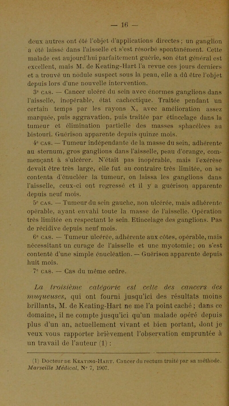 — 16 — deux autres ont été l’objet d’applications directes; un ganglion a été laissé dans l’aisselle et s’est résorbé spontanément. Cette malade est aujourd’hui parfaitement guérie, son état général est excellent, mais M. de Keating-Hart l’a revue ces jours derniers et a trouvé un nodule suspect sous la peau, elle a dû être l’objet depuis lors d’une nouvelle intervention. 3° cas. — Cancer ulcéré du sein avec énormes ganglions dans l’aisselle, inopérable, état cachectique. Traitée pendant un certain temps par les rayons X, avec amélioration assez marquée, puis aggravation, puis traitée par étincelage dans la tumeur et élimination partielle des masses sphacélces au bistouri. Guérison apparente depuis quinze mois. 4e cas. — Tumeur indépendante de la masse du sein, adhérente au sternum, gros ganglions dans l’aisselle, peau d’orange, com- mençant à s’ulcérer. N’était pas inopérable, mais l'exérèse devait être très large, elle fut au contraire très limitée, on se contenta d'énucléer la tumeur, on laissa les ganglions dans l’aisselle, ceux-ci ont régressé et il y a guérison apparente depuis neuf mois. 5° cas. — Tumeur du sein gauche, non ulcérée, mais adhérente opérable, ayant envahi toute la masse de l’aisselle. Opération très limitée en respectant le sein. Etincelage des ganglions. Pas de récidive depuis neuf mois. 6e cas. — Tumeur ulcérée, adhérente aux eûtes, opérable, mais nécessitant un curage de l’aisselle et une myotomie; on s’est contenté d’une simple énucléation. — Guérison apparente depuis huit mois. 7e cas. — Cas du même ordre. La troisième catégorie est celte des cancers des muqueuses, qui ont fourni jusqu’ici des résultats moins brillants, M. de Keating-Hart ne me l’a point caché ; dans ce domaine, il ne compte jusqu’ici qu’un malade opéré depuis plus d’un an, actuellement vivant et bien portant, dont je veux vous rapporter brièvement l’observation empruntée à un travail de l’auteur (1) ; (1) Docteur de Keating-Hart. Cancer du rectum traité par sa méthode.