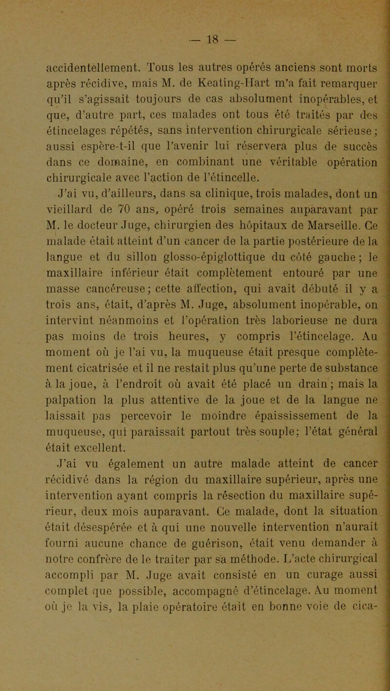 accidentellement. Tous les autres opérés anciens sont morts après récidive, mais M. de Keating-Hart m’a fait remarquer qu’il s’agissait toujours de cas absolument inopérables, et que, d’autre part, ces malades ont tous été traités par des élincelages répétés, sans intervention chirurgicale sérieuse; aussi espère-t-il que l’avenir lui réservera plus de succès dans ce domaine, en combinant une véritable opération chirurgicale avec l’action de l’étincelle. J’ai vu, d’ailleurs, dans sa clinique, trois malades, dont un vieillard de 70 ans, opéré trois semaines auparavant par M. le docteur Juge, chirurgien des hôpitaux de Marseille. Ce malade était atteint d’un cancer de la partie postérieure de la langue et du sillon glosso-épiglottique du côté gauche; le maxillaire inférieur était complètement entouré par une masse cancéreuse; cette affection, qui avait débuté il y a trois ans, était, d’après M. Juge, absolument inopérable, on intervint néanmoins et l’opération très laborieuse ne dura pas moins de trois heures, y compris l’étincelage. Au moment où je l’ai vu, la muqueuse était presque complète- ment cicatrisée et il ne restait plus qu’une perte de substance cà la joue, à l’endroit où avait été placé un drain; mais la palpation la plus attentive de la joue et de la langue 11e laissait pas percevoir le moindre épaississement de la muqueuse, qui paraissait partout très souple; l’état général était excellent. J’ai vu également un autre malade atteint de cancer récidivé dans la région du maxillaire supérieur, après une intervention ayant compris la résection du maxillaire supé- rieur, deux mois auparavant. Ce malade, dont la situation était désespérée et à qui une nouvelle intervention n’aurait fourni aucune chance de guérison, était venu demander à notre confrère de le traiter par sa méthode. L’acte chirurgical accompli par M. Juge avait consisté en un curage aussi complet que possible, accompagné d’étincelage. Au moment où je la vis, la plaie opératoire était en bonne voie de cica-