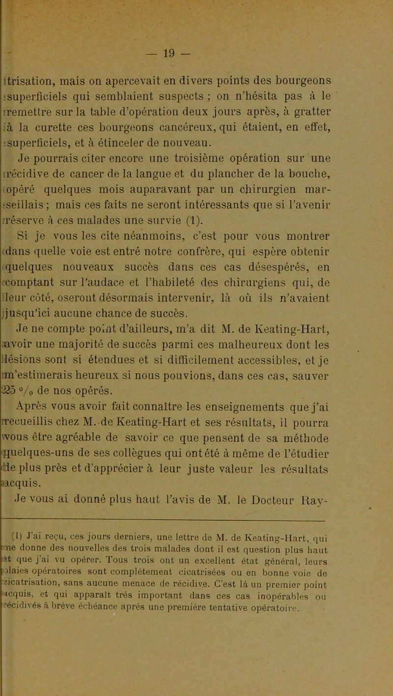 1 trisation, mais on apercevait en divers points des bourgeons •superficiels qui semblaient suspects ; on n’hésita pas à le '.remettre sur la table d’opération deux jours après, à gratter ; à la curette ces bourgeons cancéreux, qui étaient, en effet, •superficiels, et à étinceler de nouveau. Je pourrais citer encore une troisième opération sur une irécidive de cancer de la langue et du plancher de la bouche, opéré quelques mois auparavant par un chirurgien mar- seillais ; mais ces faits ne seront intéressants que si l’avenir rréserve à ces malades une survie (1). Si je vous les cite néanmoins, c’est pour vous montrer (dans quelle voie est entré notre confrère, qui espère obtenir quelques nouveaux succès dans ces cas désespérés, en (■comptant sur l’audace et l’habileté des chirurgiens qui, de Jeur côté, oseront désormais intervenir, là où ils n’avaient jjusqu’ici aucune chance de succès. Je ne compte point d’ailleurs, m’a dit M. de Keating-Hart, aavoir une majorité de succès parmi ces malheureux dont les lésions sont si étendues et si difficilement accessibles, et je m’estimerais heureux si nous pouvions, dans ces cas, sauver •25 % de nos opérés. Après vous avoir fait connaître les enseignements que j’ai rreoueillis chez M. de Keating-Hart et ses résultats, il pourra wous être agréable de savoir ce que pensent de sa méthode quelques-uns de ses collègues qui on tété à même de l’étudier 'Lie plus près et d'apprécier à leur juste valeur les résultats itacquis. Je vous ai donné plus haut l’avis de M. le Docteur Ray- (1) J’ai reçu, ces jours derniers, une lettre de M. de Keating-Hart, qui ne donne des nouvelles des trois malades dont il est question plus haut êt que j’ai vu opérer. Tous trois ont un excellent état général, leurs haies opératoires sont complètement cicatrisées ou en bonne voie de cicatrisation, sans aucune menace de récidive. C’est là un premier point icquis, et qui apparaît très important dans ces cas inopérables ou •écidivés à brève échéance après une première tentative opératoire.