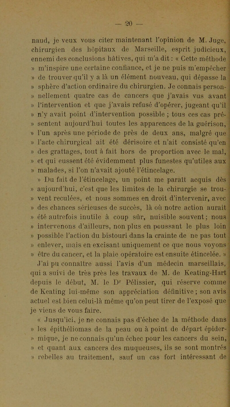 naud, je veux vous citer maintenant l’opinion de M. Juge, * chirurgien des hôpitaux de Marseille, esprit judicieux, ennemi des conclusions hâtives, qui m’a dit : « Cette méthode » m’inspire une certaine confiance, et je ne puis m’empêcher » de trouver qu’il y a là un élément nouveau, qui dépasse la » sphère d’action ordinaire du chirurgien. Je connais person- » nellement quatre cas de cancers que j’avais vus avant » l’intervention et que j’avais refusé d’opérer, jugeant qu’il » n’y avait point d’intervention possible ; tous ces cas pré- ' » sentent aujourd’hui toutes les apparences de la guérison, » l’un après une période de près de deux ans, malgré que » l’acte chirurgical ait été dérisoire et n’ait consisté qu’en » des grattages, tout à fait hors de proportion avec le mal, » et qui eussent été évidemment plus funestes qu’utiles aux » malades, si l’on n’avait ajouté l’étincelage. » Du fait de l’étincelage, un point me paraît acquis dès » aujourd'hui, c’est que les limites de la chirurgie se trou- » vent reculées, et nous sommes en droit d’intervenir, avec » des chances sérieuses de succès, là où notre action aurait » été autrefois inutile à coup sûr, nuisible souvent; nous » intervenons d’ailleurs, non plus en poussant le plus loin » possible l’action du bistouri dans la crainte de ne pas tout » enlever, mais en excisant uniquement ce que nous voyons » être du cancer, et la plaie opératoire est ensuite étincelée. » J’ai pu connaître aussi l’avis d’un médecin marseillais, qui a suivi de très près les travaux de M. de Keating-Hart depuis le début, M. le D1' Pélissier, qui réserve comme de Keating lui-même son appréciation définitive ; son avis actuel est bien celui-là même qu’on peut tirer de l’exposé que je viens de vous faire. « Jusqu’ici, je ne connais pas d’échec de la méthode dans » les épithéliomas de la peau ou à point de départ épider- » inique, je ne connais qu’un échec pour les cancers du sein, » et quant aux cancers des muqueuses, ils se sont montrés » rebelles au traitement, sauf un cas fort intéressant de