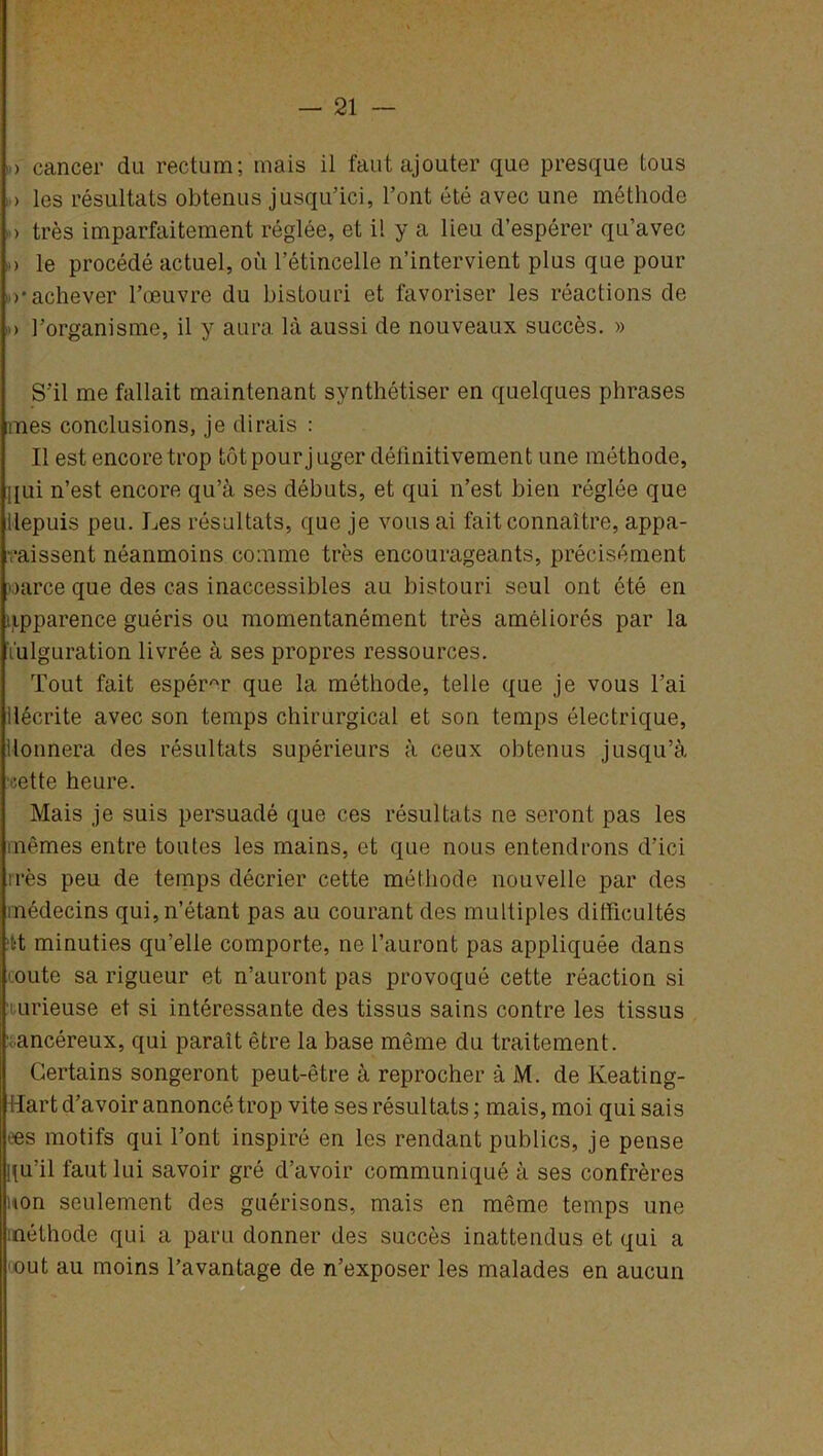 > cancer du rectum; mais il faut ajouter que presque tous > les résultats obtenus jusqu’ici, l’ont été avec une méthode > très imparfaitement réglée, et il y a lieu d’espérer qu’avec > le procédé actuel, où l’étincelle n’intervient plus que pour (•achever l’œuvre du bistouri et favoriser les réactions de ,») l’organisme, il y aura là aussi de nouveaux succès. » S’il me fallait maintenant synthétiser en quelques phrases mes conclusions, je dirais : Il est encore trop tôt pour juger définitivement une méthode, qui n’est encore qu’à ses débuts, et qui n’est bien réglée que depuis peu. Les résultats, que je vous ai fait connaître, appa- raissent néanmoins comme très encourageants, précisément oarce que des cas inaccessibles au bistouri seul ont été en apparence guéris ou momentanément très améliorés par la fulguration livrée à ses propres ressources. Tout fait espérAr que la méthode, telle que je vous l’ai décrite avec son temps chirurgical et son temps électrique, donnera des résultats supérieurs à ceux obtenus jusqu’à rette heure. Mais je suis persuadé que ces résultats ne seront pas les mêmes entre toutes les mains, et que nous entendrons d’ici très peu de temps décrier cette méthode nouvelle par des médecins qui, n’étant pas au courant des multiples difficultés ‘t't minuties qu’elle comporte, ne l’auront pas appliquée dans oute sa rigueur et n’auront pas provoqué cette réaction si i nrieuse et si intéressante des tissus sains contre les tissus ancéreux, qui paraît être la base même du traitement. Certains songeront peut-être à reprocher à M. de Keating- Hart d’avoir annoncé trop vite ses résultats ; mais, moi qui sais ees motifs qui l’ont inspiré en les rendant publics, je pense qu’il faut lui savoir gré d’avoir communiqué à ses confrères non seulement des guérisons, mais en même temps une méthode qui a paru donner des succès inattendus et qui a out au moins l’avantage de n’exposer les malades en aucun