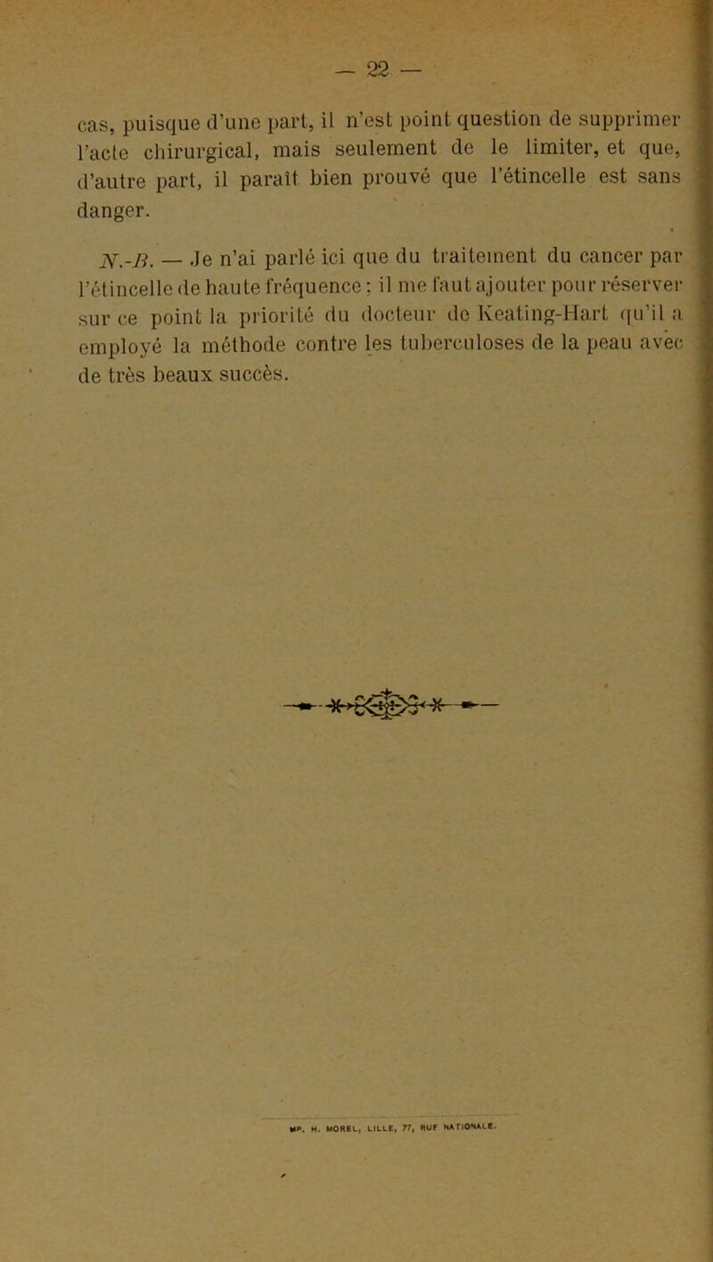 cas, puisque d’une part, il n’est point question de supprimer l'acte chirurgical, mais seulement de le limiter, et que, d’autre part, il paraît bien prouvé que l’étincelle est sans danger. « — Je n’ai parlé ici que du traitement du cancer par l’étincelle de haute fréquence : il me faut ajouter pour réserver sur ce point la priorité du docteur de Keating-Hart qu’il a employé la méthode contre les tuberculoses de la peau avec de très beaux succès. MP. M. MOREL, LILLE, 77, RUF NATIONALE.