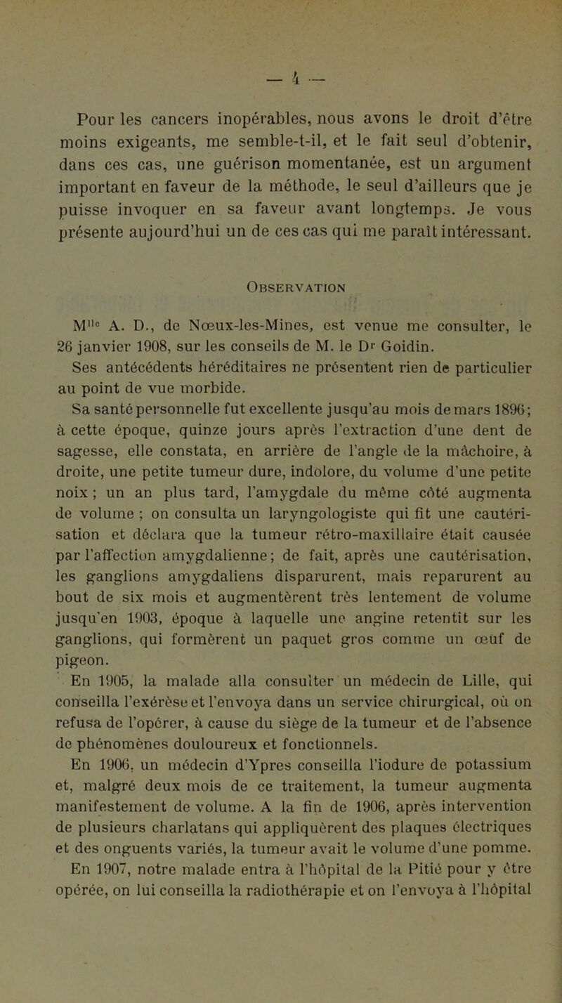 Pour les cancers inopérables, nous avons le droit d’être moins exigeants, me semble-t-il, et le fait seul d’obtenir, dans ces cas, une guérison momentanée, est un argument important en faveur de la méthode, le seul d’ailleurs que je puisse invoquer en sa faveur avant longtemps. Je vous présente aujourd’hui un de ces cas qui me parait intéressant. Observation M° A. D., de Nœux-les-Mines, est venue me consulter, le 26 janvier 1908, sur les conseils de M. le D>' Goidin. Ses antécédents héréditaires ne présentent rien de particulier au point de vue morbide. Sa santé personnelle fut excellente jusqu’au mois de mars 1896; à cette époque, quinze jours après l’extraction d’une dent de sagesse, elle constata, en arrière de l’angle de la mâchoire, à droite, une petite tumeur dure, indolore, du volume d’une petite noix ; un an plus tard, l’amygdale du même côté augmenta de volume ; on consulta un laryngologiste qui fit une cautéri- sation et déclara que la tumeur rétro-maxillaire était causée par l’affection amygdalienne ; de fait, après une cautérisation, les ganglions amygdaliens disparurent, mais reparurent au bout de six mois et augmentèrent très lentement de volume jusqu’en 1903, époque à laquelle une angine retentit sur les ganglions, qui formèrent un paquet gros comme un œüf de pigeon. En 1905, la malade alla consulter un médecin de Lille, qui conseilla l’exérèse et l’envoya dans un service chirurgical, où on refusa de l’opérer, à cause du siège de la tumeur et de l’absence de phénomènes douloureux et fonctionnels. En 1906, un médecin d’Ypres conseilla l’iodure de potassium et, malgré deux mois de ce traitement, la tumeur augmenta manifestement de volume. A la fin de 1906, après intervention de plusieurs charlatans qui appliquèrent des plaques électriques et des onguents variés, la tumeur avait le volume d’une pomme. En 1907, notre malade entra à l’hôpital de la Pitié pour y être opérée, on lui conseilla la radiothérapie et on l’envoya à l’hôpital