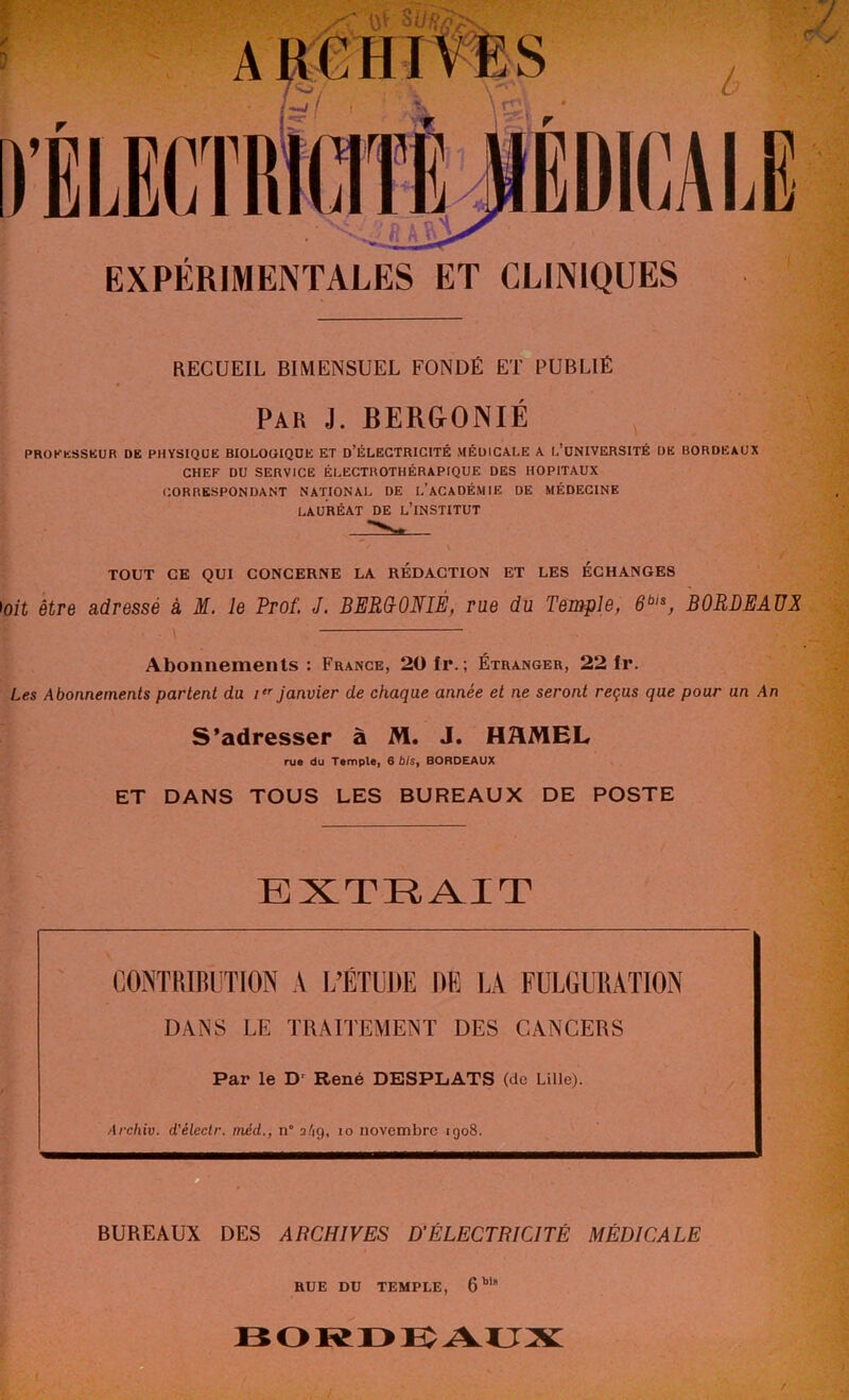 .'<01* EXPÉRIMENTALES ET CLINIQUES RECUEIL BIMENSUEL FONDÉ ET PUBLIÉ Par J. BERGONIÉ PROFESSEUR DE PHYSIQUE BIOLOGIQUE ET D’ÉLECTRICITÉ MÉDICALE A L’UNIVERSITÉ UE BORDEAUX CHEF DU SERVICE ÉLECTROTHÉRAPIQUE DES HOPITAUX CORRESPONDANT NATIONAL DE L’ACADÉMIE DE MÉDECINE LAURÉAT DE L’iNSTITUT TOUT GE QUI CONCERNE LA REDACTION ET LES ÉCHANGES ioit être adressé à M. le Prof. J. BERGONIÉ, rue du Temple, 6bis, BORDEAUX \ Abonnements : France, 20 fi*. ; Étranger, 22 ir. Les Abonnements partent du i janvier de chaque année et ne seront reçus que pour un An S’adresser à M. J. HMEL rue du Temple, 6 bisf BORDEAUX ET DANS TOUS LES BUREAUX DE POSTE EXTRAIT CONTRIBUTION A L’ÉTUDE DE LA FULGURATION DANS LE TRAITEMENT DES CANCERS Par le Dr René DESPLATS (de Lille). Archiv. d'électr. méd., n° a/ig, io novembre igo8. BUREAUX DES ARCHIVES D’ÉLECTRICITÉ MÉDICALE RUE DU TEMPLE, 6biB BORDEAUX