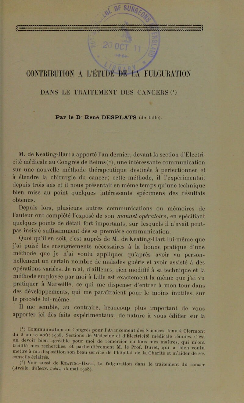 MMimimiiiiuiiiuiiiiimiiiiMiiMiiHiiiiitiiiiiiiiimiiniiiMiiiiiiiiiiiiiiiini CONTRIBUTION A L'ÉTUDE DE LA FULGURATION DANS LE TRAITEMENT DES CANCERS C1) Par le Dr René DESPLATS (de Lille). M. de Keating-Hart a apporté l’an dernier, devant la section d’Électri- cité médicale au Congrès de ReimsQ), une intéressante communication sur une nouvelle méthode thérapeutique destinée à perfectionner et à étendre la chirurgie du cancer; cette méthode, il l’expérimentait depuis trois ans et il nous présentait en même temps qu’une technique bien mise au point quelques intéressants spécimens des résultats obtenus. Depuis lors, plusieurs autres communications ou mémoires de l’auteur ont complété l’exposé de son manuel opératoire, en spécifiant quelques points de détail fort importants, sur lesquels il n’avait peut- pas insislé suffisamment dès sa première communication. Quoi qu’il en soit, c’est auprès de M. de Keating-Hart lui-même que j ai puisé les enseignements nécessaires à la bonne pratique d’une méthode que je n ai voulu appliquer qu’après avoir vu person- nellement un certain nombre de malades guéris et avoir assisté à des opérations variées. Je n ai, d’ailleurs, rien modifié à sa technique et la méthode employée par moi a Lille est exactement la même que j’ai vu pratiquer à Marseille, ce qui me dispense d’entrer à mon tour dans des développements, qui me paraîtraient pour le moins inutiles, sur le procédé lui-même. Il me semble, au contraire, beaucoup plus important de vous apporter ici des faits expérimentaux, de nature à vous édifier sur la O Communication au Congrès pour l’Avancement des Sciences, tenu à Clermont du 3 au 10 août 1908. Sections de Médecine et d’Électricité médicale réunies. C’est un devoir bien agréable pour moi de remercier ici tous mes maîtres, qui m’ont lacilité mes recherches, et particulièrement M. le Prof. Duret, qui a bien voulu mettre à ma disposition son beau service de l’hôpital de la Charité et m’aider de ses conseils éclairés. (3) Voir aussi de Keating-Hart, La fulguration dans le traitement du cancer (Archiv. d’électr. méd., 25 mai 1908).