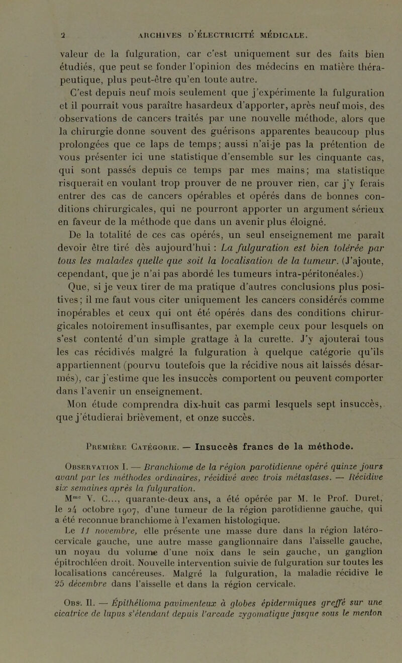 valeur de la fulguration, car c’est uniquement sur des faits bien étudiés, que peut se fonder l’opinion des médecins en matière théra- peutique, plus peut-être qu’en toute autre. C’est depuis neuf mois seulement que j’expérimente la fulguration et il pourrait vous paraître hasardeux d’apporter, après neuf mois, des observations de cancers traités par une nouvelle méthode, alors que la chirurgie donne souvent des guérisons apparentes beaucoup plus prolongées que ce laps de temps; aussi n’ai-je pas la prétention de vous présenter ici une statistique d’ensemble sur les cinquante cas, qui sont passés depuis ce temps par mes mains; ma statistique risquerait en voulant trop prouver de ne prouver rien, car j’y ferais entrer des cas de cancers opérables et opérés dans de bonnes con- ditions chirurgicales, qui ne pourront apporter un argument sérieux en faveur de la méthode que dans un avenir plus éloigné. De la totalité de ces cas opérés, un seul enseignement me parait devoir être tiré dès aujourd’hui : La fulguration est bien tolérée par tous les malades quelle que soit la localisation de la tumeur. (J’ajoute, cependant, que je n’ai pas abordé les tumeurs intra-péritonéales.) Que, si je veux tirer de ma pratique d’autres conclusions plus posi- tives; il me faut vous citer uniquement les cancers considérés comme inopérables et ceux qui ont été opérés dans des conditions chirur- gicales notoirement insuffisantes, par exemple ceux pour lesquels on s’est contenté d’un simple grattage à la curette. J’y ajouterai tous les cas récidivés malgré la fulguration à quelque catégorie qu’ils appartiennent (pourvu toutefois que la récidive nous ait laissés désar- més), car j'estime que les insuccès comportent ou peuvent comporter dans l'avenir un enseignement. Mon élude comprendra dix-huit cas parmi lesquels sept insuccès, que j’étudierai brièvement, et onze succès. Première Catégorie. — Insuccès francs de la méthode. Observation I. — Branchiome de la région parotidienne opéré quinze jours avant par les méthodes ordinaires, récidivé avec trois métastases. — Récidive six semaines après la fulguration. M Y. C..., quarante-deux ans, a été opérée par M. le Prof. Duret, le a4 octobre 1907, d’une tumeur de la région parotidienne gauche, qui a été reconnue branchiome h l’examen histologique. Le 11 novembre, elle présente une masse dure dans la région latéro- cervicale gauche, une autre masse ganglionnaire dans l’aisselle gauche, un noyau du volume d’une noix dans le sein gauche, un ganglion épitrochléen droit. Nouvelle intervention suivie de fulguration sur toutes les localisations cancéreuses. Malgré la fulguration, la maladie récidive le 25 décembre dans l’aisselle et dans la région cervicale. Obs'. II. — Épilhêlioma pavimenleux ci globes épidermiques greffé sur une cicatrice de lupus s’étendant depuis l’arcade zygomatique jusque sous le menton