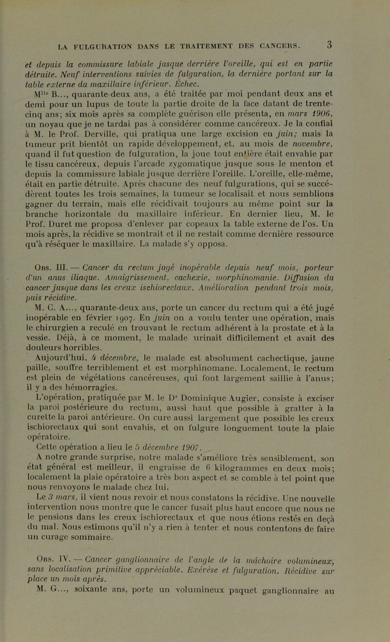 et depuis la commissure labiale jusque derrière l’oreille, qui esl en partie détruite. Neuf interventions suivies de fulquralion, la dernière portant sur la table externe du maxillaire inférieur. Échec. MUo B..., quarante deux ans, a été traitée par moi pendant deux ans et demi pour un lupus de toute la partie droite de la face datant de trente- cinq ans; six mois après sa complète guérison elle présenta, en mars 1906, un noyau que je ne tardai pas à considérer comme cancéreux. Je la confiai à M. le Prof. Derville, qui pratiqua une large excision en juin; mais la tumeur prit bientôt un rapide développement, et, au mois de novembre, quand il fut question de fulguration, la joue tout en'ière était envahie par le tissu cancéreux, depuis l’arcade zygomatique jusque sous le menton et depuis la commissure labiale jusque derrière l’oreille. L’oreille, elle-même, était en partie détruite. Après chacune des neuf fulgurations, qui se succé- dèrent toutes les trois semaines, la tumeur se localisait et nous semblions gagner du terrain, mais elle récidivait toujours au même point sur la branche horizontale du maxillaire inférieur. En dernier lieu, M. le Prof. Duret me proposa d’enlever par copeaux la table externe de l’os. Un mois après, la récidive se montrait et il ne restait comme dernière ressource qu’à réséquer le maxillaire. La malade s’y opposa. Obs. III. — Cancer du rectum juçjé inopérable depuis neuf mois, porteur d’un anus iliaque. Amaigrissement, cachexie, morphinomanie. Diffusion du cancer jusque dans les creux ischiorectaux. Amélioration pendant trois mois, puis récidive. M. G. À..., quarante-deux ans, porte un cancer du rectum qui a été jugé inopérable en février 1907. En juin on a voulu tenter une opération, mais le chirurgien a reculé en trouvant le rectum adhérent à la prostate et à la vessie. Déjà, à ce moment, le malade urinait difficilement et avait des douleurs horribles. Aujourd’hui, 4 décembre, le malade est absolument cachectique, jaune paille, soulTre terriblement et est morphinomane. Localement, le rectum est plein de végétations cancéreuses, qui font largement saillie à l’anus; il y a des hémorragies. L’opération, pratiquée par M. le Dr Dominique Augier, consiste à exciser la paroi postérieure du rectum, aussi haut que possible à gratter à la curette la paroi antérieure. On cure aussi largement que possible les creux ischiorectaux qui sont envahis, et on l'ulgure longuement toute la plaie opératoire. Cette opération a lieu le 5 décembre 1907. A notre grande surprise, notre malade s’améliore très sensiblement, son état général est meilleur, il engraisse de (i kilogrammes en deux mois; localement la plaie opératoire a très bon aspect et se comble à tel point que nous renvoyons le malade chez lui. Le 3 mars, il vient nous revoir et nous constatons la récidive. Une nouvelle intervention nous montre que le cancer fusait plus haut encore que nous ne le pensions dans les creux ischiorectaux et que nous étions restés en deçà du mal. Nous estimons qu’il n’y a rien à tenter et nous contentons de faire un curage sommaire. Obs. £V. — Cancer ganglionnaire de l'angle de la mâchoire volumineux, sans localisation primitive appréciable. Exérèse et fulguration. Récidive sur- place un mois après. M. G..., soixante ans, porte un volumineux paquet ganglionnaire au