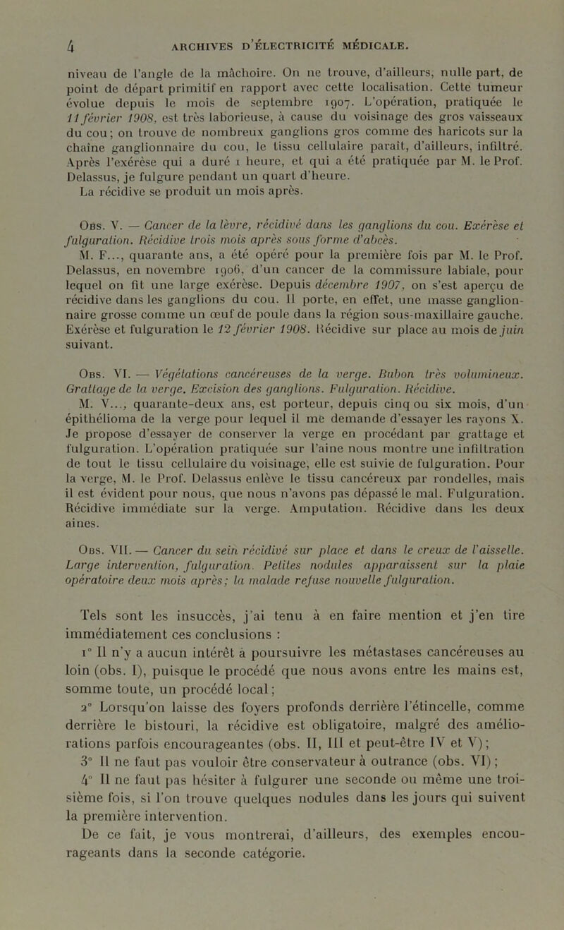 niveau de l’angle de la mâchoire. On ne trouve, d’ailleurs, nulle part, de point de départ primitif en rapport avec cette localisation. Cette tumeur évolue depuis le mois de septembre 1907. L’opération, pratiquée le H février 1908, est très laborieuse, à cause du voisinage des gros vaisseaux du cou; on trouve de nombreux ganglions gros comme des haricots sur la chaîne ganglionnaire du cou, le tissu cellulaire paraît, d’ailleurs, infiltré. Après l’exérèse qui a duré 1 heure, et qui a été pratiquée par M. le Prof. Delassus, je fulgure pendant un quart d'heure. La récidive se produit un mois après. Obs. Y. — Cancer de la lèvre, récidivé dans les ganglions du cou. Exérèse et fulguration. Récidive trois mois après sous forme d’abcès. \I. F..., quarante ans, a été opéré pour la première fois par M. le Prof. Itelassus, en novembre 1906, d’un cancer de la commissure labiale, pour lequel on fit une large exérèse. Depuis décembre 1907, on s’est aperçu de récidive dans les ganglions du cou. 11 porte, en effet, une masse ganglion- naire grosse comme un œuf de poule dans la région sous-maxillaire gauche. Exérèse et fulguration le 12 février 1908. Itécidive sur place au mois de juin suivant. Obs. VI. — Végétations cancéreuses de la verge. Bubon très volumineux. Grattage de la verge. Excision des ganglions. Fulguration. Récidive. M. V..., quarante-deux ans, est porteur, depuis cinq ou six mois, d’un épithélioma de la verge pour lequel il me demande d’essayer les rayons X. Je propose d’essayer de conserver la verge en procédant par grattage et fulguration. L’opération pratiquée sur l’aine nous montre une infiltration de tout le tissu cellulaire du voisinage, elle est suivie de fulguration. Pour la verge, M. le Prof. Delassus enlève le tissu cancéreux par rondelles, mais il est évident pour nous, que nous n’avons pas dépassé le mal. Fulguration. Récidive immédiate sur la verge. Amputation. Récidive dans les deux aines. Obs. VIL — Cancer du sein récidivé sur place et dans le creux de l'aisselle. Large intervention, fulguration. Petites nodules apparaissent sur la plaie opératoire deux mois après; la malade rejuse nouvelle fulguration. Tels sont les insuccès, j’ai tenu à en faire mention et j’en tire immédiatement ces conclusions : 1 Il n’y a aucun intérêt à poursuivre les métastases cancéreuses au loin (obs. 1), puisque le procédé que nous avons entre les mains est, somme toute, un procédé local; 2° Lorsqu’on laisse des loyers profonds derrière l’étincelle, comme derrière le bistouri, la récidive est obligatoire, malgré des amélio- rations parfois encourageantes (obs. II, III et peut-être I\ et V); 3° Il ne faut pas vouloir être conservateur à outrance (obs. VI) ; 4° Il ne faut pas hésiter à fulgurer une seconde ou même une troi- sième fois, si l’on trouve quelques nodules dans les jours qui suivent la première intervention. De ce fait, je vous montrerai, d’ailleurs, des exemples encou- rageants dans la seconde catégorie.