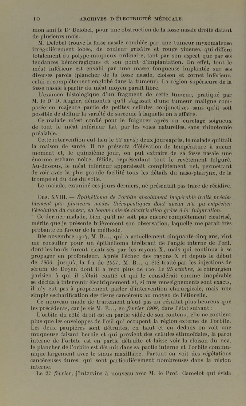 mon ami le D' Delobel, pour une obstruction de la fosse nasale droite datant de plusieurs mois. M. Delobel trouve la fosse nasale comblée par une tumeur myxomateuse irrégulièrement lobée, de couleur grisâtre et rouge vineuse, qui diffère totalement du polype muqueux ordinaire, tant par son aspect que par ses tendances hémorragiques et son point d’implantation. En effet, tout le méat inférieur est envahi par une masse fongueuse implantée sur ses diverses parois (plancher de la fosse nasale, cloison et cornet inférieur, celui-ci complètement englobé dans la tumeur). La région supérieure de la fosse nasale à partir du méat moyen paraît libre. L’examen histologique d’un fragment de cette tumeur, pratiqué par M. le Dr D. Augier, démontra qu’il s’agissait d’une tumeur maligne coni- posée en majeure partie de petites cellules conjonctives sans qu’il soit possible de définir la variété de sarcome à laquelle on a affaire. Ce malade m’est confié pour le fulgurer après un curetage soigneux de tout le méat inférieur fait par les voies naturelles, sans rhinotomie préalable. Celte intervention eut lieu le 23 avril; deux jours après, le malade quittait la maison de santé. Il ne présenta d’élévation de température à aucun moment et, le quinzième jour, on put extraire de sa fosse nasale une énorme eschare noire, fétide, représentant tout le revêtement fulguré. Au-dessous, le méat inférieur apparaissait complètement net, permettant de voir avec la plus grande facilité tous les détails du naso-pharynx, de la trompe et du dos du voile. Le malade, examiné ces jours derniers, ne présentait pas trace de récidive. Obs. XVII1. — Épithélioina de l'orbite absolument inopérable traité préala- blement par plusieurs modes thérapeutiques dont aucun n’a pu empêcher l’évolution du cancer, en bonne voie de cicatrisation grâce à la fulguration. Ce dernier malade, bien qu’il ne soit pas encore complètement cicatrisé, mérite que je présente brièvement son observation, laquelle me parait très probante en faveur de la méthode. Dès novembre igo4, M. B..., qui a actuellement cinquante-cinq ans, vint me consulter pour un épilhélioma térébrant de l’angle interne de l’œil, dont les bords furent cicatrisés par les rayons X, mais qui continua à se propager en profondeur. Après l’échec des rayons X et depuis le début de 1906, jusqu’à la fin de 1907, M. B... a été traité par les injections de sérum de Doyen dont il a reçu plus de 120. Le 25 octobre, le chirurgien parisien à qui il s’était confié et qui le considérait comme inopérable se décida à intervenir électriquement et, si mes renseignements sont exacts, il n’y eut pas à proprement parler d’intervention chirurgicale, mais une simple escharification des tissus cancéreux au moyen de l’étincelle. Ce nouveau mode de traitement n’eut pas un résultat plus heureux que les précédents, car je vis M. B..., en février 190S, dans l’état suivant: L’orbite du côté droit est en partie vidée de son contenu, elle ne confient plus que les enveloppes de l’œil qui occupent la région externe de l’orbite. Les deux paupières sont détruites, en haut et en dedans on voit une muqueuse faisant hernie et qui provient des cellules ethmoïdales, la paroi interne de l’orbite est en partie détruite et laisse voir la cloison du nez, le plancher de l’orbite est détruit dans sa partie interne et l'orbite commu- nique largement avec le sinus maxillaire. Partout on voit des végétations cancéreuses dures, qui sont particulièrement nombreuses dans la région interne. Le 27 février, j’intervins à nouveau avec M. le Prof. Camelot qui évida