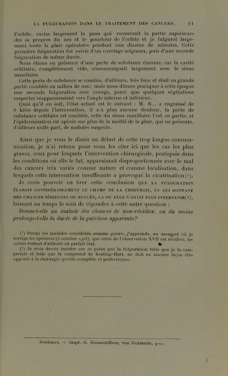 l’orbite, excisa largement la peau qui recouvrait la partie supérieure des os propres du nez et le pourtour de l’orbite et je fulgurai large- ment toute la plaie opératoire pendant une dizaine de minutes. Cette première fulguration fut suivie d’un curetage soigneux, puis d’une seconde fulguration de même durée. Nous étions en présence d’une perle de substance énorme, car la cavité orbitaire, complètement vide, communiquait largement avec le sinus maxillaire. Cette perle de substance se combla, d’ailleurs, très bien et était en grande partie comblée au milieu de mai; mais nous dûmes pratiquer à cette époque une seconde fulguration avec curage, parce que quelques végétations suspectes*réapparaissaient vers l’angle interne et inférieur. Quoi qu’il en soit, l’état actuel est le suivant : M. B... a engraissé de 6 kilos depuis l’intervention, il n’a plus aucune douleur, la perte de substance orbitaire est comblée, celle du sinus maxillaire l’est en partie, et l'épidermisation est opérée sur plus de la moitié de la plaie, qui ne présente, d’ailleurs nulle part, de nodules suspects. Ainsi que je vous le disais au début de cette trop longue commu- nication, je n’ai retenu pour vous les citer ici que les cas les plus graves, ceux pour lesquels l’intervention chirurgicale, pratiquée dans les conditions où elle le fut, apparaissait disproportionnée avec le mal des cancers très variés comme nature et comme localisation, dans lesquels cette intervention insuffisante a provoqué la cicatrisation(Q. Je crois pouvoir en tirer cette conclusion que la fulguration ÉLARGIT CONSIDÉRABLEMENT LE CHAMP DE LA CHIRURGIE, EN LUI DONNANT DES CHANCES SÉRIEUSES DE SUCCÈS, LA OU ELLE N’OSAIT PLUS INTERVENIR^), laissant au temps le soin de répondre à cette autre question : Donne-t-elle au malade des chances de non-récidive, ou du moins prolonge-t-elle la durée de la guérison apparente? (*) Parmi les malades considérés comme guéris, j’apprends, au morqpnt où je corrige les épreuves (5 octobre 1908), que celui de l’observation XVII est récidivé, les autres restent d’ailleurs en parfait état. % O Je crois devoir insister sur ce point que la fulguration telle que je la com- prends et telle que la comprend de Keating-Hart, ne doit en aucune façon être opposée à la chirurgie qu’elle complète et perfectionne. Bordeaux. — Impr. G. Gounouilhou, rue Guiraude, g-ii.