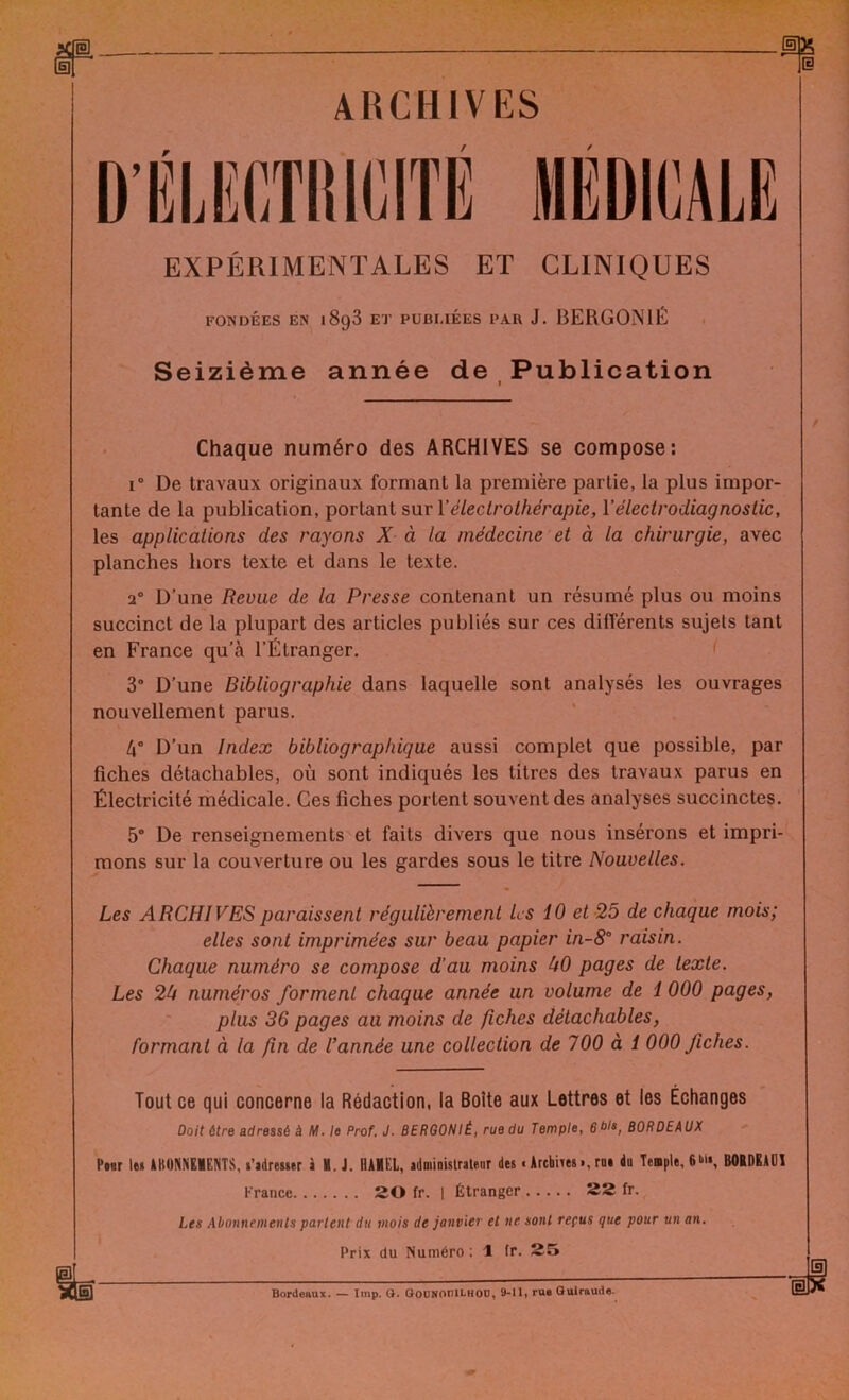 ARCHIVES EXPÉRIMENTALES ET CLINIQUES FONDÉES EN 1898 ET PUBLIÉES PAR J. BERG0N1É Seizième année de Publication Chaque numéro des ARCHIVES se compose: i° De travaux originaux formant la première partie, la plus impor- tante de la publication, portant sur Y électrothérapie, Y électrodiagnostic, les applications des rayons X à la médecine et à la chirurgie, avec planches hors texte et dans le texte. 20 D’une Revue de la Presse contenant un résumé plus ou moins succinct de la plupart des articles publiés sur ces différents sujets tant en France qu’à l’Étranger. 3° D’une Bibliographie dans laquelle sont analysés les ouvrages nouvellement parus. 4° D’un Index bibliographique aussi complet que possible, par fiches détachables, où sont indiqués les titres des travaux parus en Électricité médicale. Ces fiches portent souvent des analyses succinctes. 5° De renseignements et faits divers que nous insérons et impri- mons sur la couverture ou les gardes sous le titre Nouvelles. Les ARCHIVES paraissent régulièrement les 10 et 25 de chaque mois; elles sont imprimées sur beau papier in-8° raisin. Chaque numéro se compose d’au moins 00 pages de texte. Les 20 numéros forment chaque année un volume de 1 000 pages, plus 36 pages au moins de fiches détachables, formant à la fn de l’année une collection de 700 à 1 000 fiches. Tout ce qui concerne la Rédaction, la Boîte aux Lettres et les Échanges Doit être adressé à M. le Prof. J. BERGONIÉ, rue du Temple, 6bla, BORDEAUX Pour le» ABONNEMENTS, l'adresser à H. J. HAMEL, administrateur des • Archives », rn« du Temple, 6U«, B0IDEAU1 France 20 fr. | Étranger 22 fr. Les Abonnements parlent du mois de janvier et ne sont reçus que pour un an. Prix du Numéro ; 1 fr. 25 Bordeaux. — lmp. O. GoUNOniLHOO, 9-11, rue Guiraude.