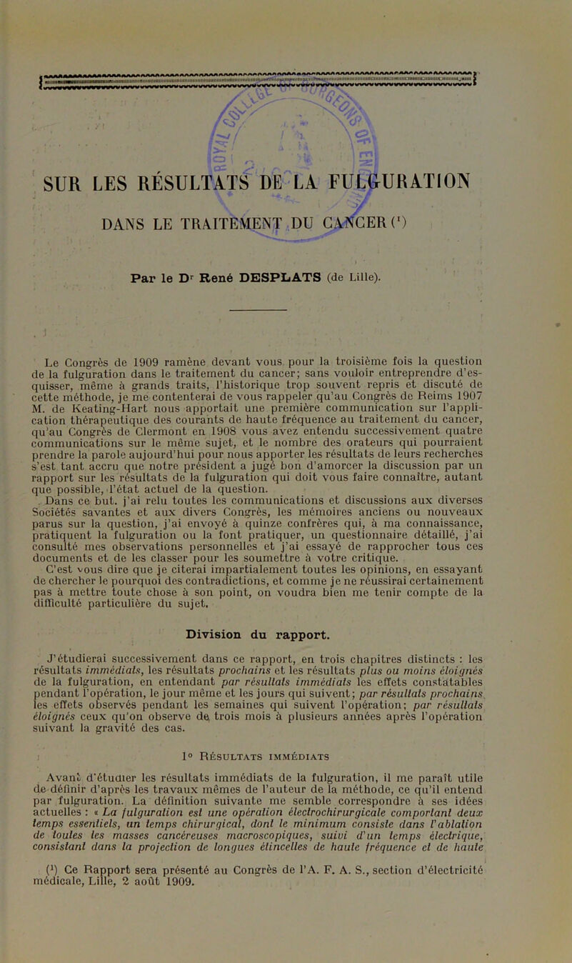 Par le D'' René DESPLiATS (de Lille). . J Le Congrès de 1909 ramène devant vous pour la troisième fois la question de la fulguration dans le traitement du cancer; sans vouloir entreprendre d’es- quisser, même à grands traits, l’historique trop souvent repris et discuté de cette méthode, je me contenterai de vous rappeler qu’au Congrès de Reims 1907 M. de Keating-Hart nous apportait une première communication sur l’appli- cation thérapeutique des courants de haute fréquence au traitement du cancer, qu’au Congrès de Clermont en 1908 vous avez entendu successivement quatre communications sur le même sujet, et le nombre des orateurs qui pourraient prendre la parole aujourd’hui pour nous apporter les résultats de leurs recherches s’est tant accru que notre président a jugé bon d’amorcer la discussion par un rapport sur les résultats de la fulguration qui doit vous faire connaître, autant que possible, l’état actuel de la question. , Dans ce but. j’ai relu toutes les communications et discussions aux diverses Sociétés savantes et aux divers Congrès, les mémoires anciens ou nouveaux parus sur la question, j’ai envoyé à quinze confrères qui, à ma connaissance, pratiquent la fulguration ou la font pratiquer, un questionnaire détaillé, j’ai consulté mes observations personnelles et j’ai essayé de rapprocher tous ces documents et de les classer pour les soumettre à votre critique. C’est vous dire que je citerai impartialement toutes les opinions, en essayant de chercher le pourquoi des contradictions, et comme je ne réussirai certainement pas à mettre toute chose à son point, on voudra bien me tenir compte de la difllculté particulière du sujet. Division du rapport. J’étudierai successivement dans ce rapport, en trois chapitres distincts : les résultats immédiats, les résultats prochains et les résultats plus ou moins éloignés de la fulguration, en entendant par résultats immédiats les effets constatables pendant l’opération, le jour même et les jours qui suivent; par résultats prochains. les effets observés pendant les semaines qui suivent l’opération; par résultats éloignés ceux qu’on observe de, trois mois à plusieurs années après l’opération suivant la gravité des cas. ) 1° Résultats immédiats Avant d'étudier les résultats immédiats de la fulguration, il me paraît utile de définir d’après les travaux mêmes de l’auteur de la méthode, ce qu’il entend par fulguration. La définition suivante me semble correspondre à ses idées actuelles : « La fulguration est une opération éleclrochirurgicale comportant deux temps essentiels, un temps chirurgical, dont le minimum consiste dans l’ablation de toutes les masses cancéreuses macroscopiques, suivi d’un temps électrique, consistant dans la projection de longues étincelles de haute fréquence cl de haute 1 (1) Ce Rapport sera présenté au Congrès de l’A. F. A. S., section d’électricité médicale, Lille, 2 août 1909.