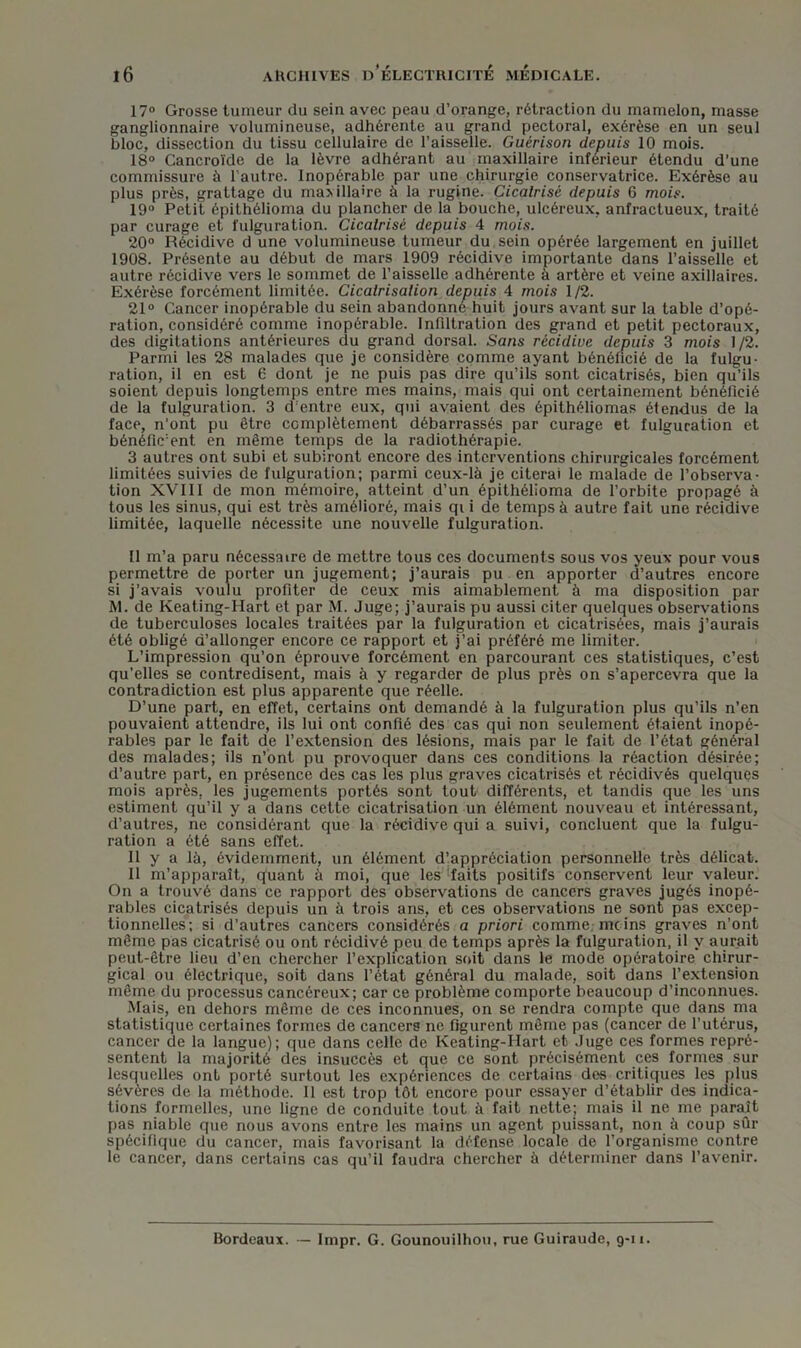 17° Grosse tumeur du sein avec peau d’orange, rétraction du mamelon, masse ganglionnaire volumineuse, adhérente au grand pectoral, exérèse en un seul bloc, dissection du tissu cellulaire de l’aisselle. Guérison depuis 10 mois. 18° Cancroïde de la lèvre adhérant au maxillaire inférieur étendu d’une commissure à l'autre. Inopérable par une chirurgie conservatrice. Exérèse au plus près, grattage du maxillaire à la rugine. Cicalrisé depuis 6 mois. 19° Petit épithélioma du plancher de la bouche, ulcéreux, anfractueux, traité par curage et fulguration. Cicalrisé depuis 4 mois. 20° Récidive d une volumineuse tumeur du sein opérée largement en juillet 1908. Présente au début de mars 1909 récidive importante dans l’aisselle et autre récidive vers le sommet de l’aisselle adhérente à artère et veine axillaires. Exérèse forcément limitée. Cicalrisalion depuis 4 mois 1/2. 21° Cancer inopérable du sein abandonne huit jours avant sur la table d’opé- ration, considéré comme inopérable. Infiltration des grand et petit pectoraux, des digitations antérieures du grand dorsal. Sans récidive depuis 3 mois 1/2. Parmi les 28 malades que je considère comme ayant bénéficié de la fulgu- ration, il en est 6 dont je ne puis pas dire qu’ils sont cicatrisés, bien qu’ils soient depuis longtemps entre mes mains, mais qui ont certainement bénéficié de la fulguration. 3 d entre eux, qui avaient des épithéliomas étendus de la face, n’ont pu être complètement débarrassés par curage et fulguration et bénéfic’ent en même temps de la radiothérapie. 3 autres ont subi et subiront encore des interventions chirurgicales forcément limitées suivies de fulguration; parmi ceux-là je citerai le malade de l’observa- tion XVIII de mon mémoire, atteint d’un épithélioma de l’orbite propagé à tous les sinus, qui est très amélioré, mais qi i de temps à autre fait une récidive limitée, laquelle nécessite une nouvelle fulguration. Il m’a paru nécessaire de mettre tous ces documents sous vos yeux pour vous permettre de porter un jugement; j’aurais pu en apporter d’autres encore si j’avais voulu profiter de ceux mis aimablement à ma disposition par M. de Keating-Hart et par M. Juge; j’aurais pu aussi citer quelques observations de tuberculoses locales traitées par la fulguration et cicatrisées, mais j’aurais été obligé d’allonger encore ce rapport et j’ai préféré me limiter. L’impression qu’on éprouve forcément en parcourant ces statistiques, c’est qu’elles se contredisent, mais à y regarder de plus près on s’apercevra que la contradiction est plus apparente que réelle. D’une part, en effet, certains ont demandé à la fulguration plus qu’ils n’en pouvaient attendre, ils lui ont confié des cas qui non seulement étaient inopé- rables par le fait de l’extension des lésions, mais par le fait de l’état général des malades; ils n’bnt pu provoquer dans ces conditions la réaction désirée; d’autre part, en présence des cas les plus graves cicatrisés et récidivés quelques mois après, les jugements portés sont tout différents, et tandis que les uns estiment qu’il y a dans cette cicatrisation un élément nouveau et intéressant, d’autres, ne considérant que la récidive qui a suivi, concluent que la fulgu- ration a été sans effet. Il y a là, évidemment, un élément d’appréciation personnelle très délicat. Il m’apparaît, quant à moi, que les'faits positifs conservent leur valeur. On a trouvé dans ce rapport des observations de cancers graves jugés inopé- rables cicatrisés depuis un à trois ans, et ces observations ne sont pas excep- tionnelles; si d’autres cancers considérés a priori comme moins graves n’ont même pas cicatrisé ou ont récidivé peu de temps après la fulguration, il y aurait peut-être lieu d’en chercher l’explication soit dans le mode opératoire chirur- gical ou électrique, soit dans l’état général du malade, soit dans l’extension même du processus cancéreux; car ce problème comporte beaucoup d’inconnues. Mais, en dehors même de ces inconnues, on se rendra compte que dans ma statistique certaines formes de cancers ne figurent même pas (cancer de l’utérus, cancer de la langue); que dans celle de Keating-Hart et Juge ces formes repré- sentent la majorité des insuccès et que ce sont précisément ces formes sur lesquelles ont porté surtout les expériences de certains des critiques les plus sévères de la méthode. Il est trop tôt encore pour essayer d’établir des indica- tions formelles, une ligne de conduite tout à fait nette; mais il ne me paraît pas niable que nous avons entre les mains un agent puissant, non à coup sûr spécifique du cancer, mais favorisant la défense locale de l’organisme contre le cancer, dans certains cas qu’il faudra chercher à déterminer dans l’avenir. Bordeaux. Impr. G. Gounouilhou, rue Guiraude, g-u.