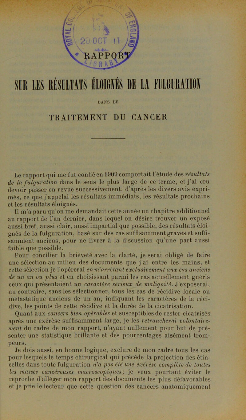 DANS LE TRAITEMENT DU CANCER Le rapport qui me fut confié en 1909 comportait l'étude des résultats de la fulguration dans le sens le plus large de ce terme, et j’ai cru devoir passer en revue successivement, d’après les divers avis expri- més, ce que j’appelai les résultats immédiats, les résultats prochains et les résultats éloignés. 11 m’a paru qu’on me demandait cette année un chapitre additionnel au rapport de l’an dernier, dans lequel on désire trouver un exposé aussi bref, aussi clair, aussi impartial que possible, des résultats éloi- gnés de la fulguration, basé sur des cas suffisamment graves et suffi- samment anciens, pour ne livrer à la discussion qu’une part aussi faible que possible. Pour concilier la brièveté avec la clarté, je serai obligé de faire une sélection au milieu des documents que j’ai entre les mains, et celte sélection je l’opérerai en m'arrêtant exclusivement aux cas anciens de un an ou plus et en choisissant parmi les cas actuellement guéris ceux qui présentaient un caractère sérieux de malignité, .l’exposerai, au contraire, sans les sélectionner, tous les cas de récidive locale ou métastatique anciens de un an, indiquant les caractères de la réci- dive, les points de cette récidive et la durée de la cicatrisation. Quant aux cancers bien opérables et susceptibles de rester cicatrisés après une exérèse suffisamment large, je les retrancherai volontaire- ment du cadre de mon rapport, n’ayant nullement pour but de pré- senter une statistique brillante et des pourcentages aisément trom- peurs. Je dois aussi, en bonne logique, exclure de mon cadre tous les cas pour lesquels le temps chirurgical qui précède la projection des étin- celles dans toute fulguration n'a pas été une exérèse complète de toutes les masses cancéreuses macroscopiques ; je veux pourtant éviter le reproche d’alléger mon rapport des documents les plus défavorables et je prie le lecteur que cette question des cancers anatomiquement