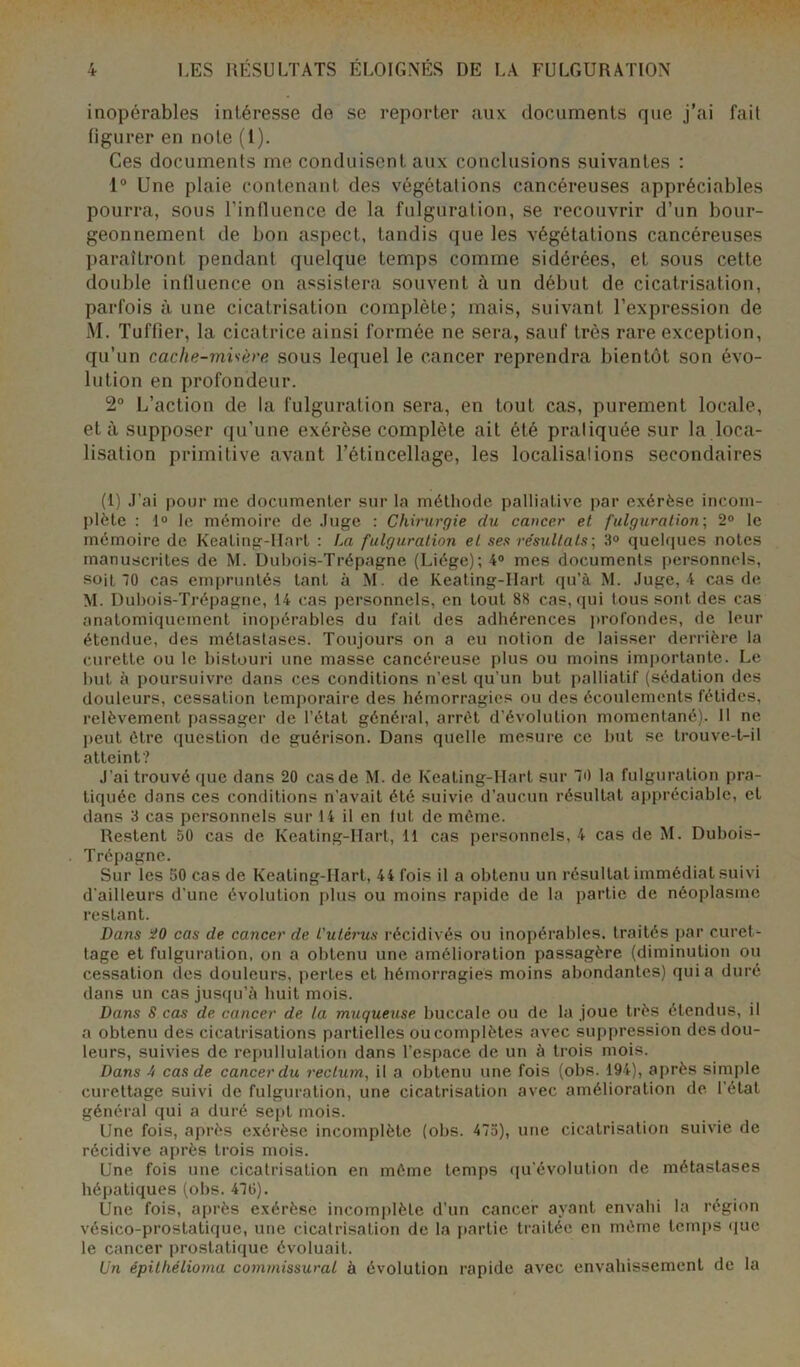 inopérables intéresse de se reporter aux documents que j’ai fait figurer en note (1). Ces documents me conduisent aux conclusions suivantes : 1° Une plaie contenant des végétations cancéreuses appréciables pourra, sous l’influence de la fulguration, se recouvrir d’un bour- geonnement de bon aspect, tandis que les végétations cancéreuses paraîtront pendant quelque temps comme sidérées, et sous cette double influence on assistera souvent à un début de cicatrisation, parfois à une cicatrisation complète; mais, suivant l’expression de M. Tuffier, la cicatrice ainsi formée ne sera, sauf très rare exception, qu’un cache-misère sous lequel le cancer reprendra bientôt son évo- lution en profondeur. 2° L’action de la fulguration sera, en tout cas, purement locale, et à supposer qu’une exérèse complète ait été pratiquée sur la loca- lisation primitive avant l’étincellage, les localisalions secondaires (1) J’ai pour me documenter sur la méthode palliative par exérèse incom- plète : 1° le mémoire de Juge : Chirurgie du cancer et fulguration; 2° le mémoire de KeaLing-IIarl : Im fulguration et ses résultats-, 3° quelques notes manuscrites de M. Dubois-Trépagne (Liège); 4° mes documents personnels, soit '0 cas empruntés tant à M. de Keating-Ilart qu’à M. Juge, 4 cas de M. Dubois-Trépagne, 14 cas personnels, en tout 88 cas, qui tous sont des cas anatomiquement inopérables du fait des adhérences profondes, de leur étendue, des métastases. Toujours on a eu notion de laisser derrière la curette ou le bistouri une masse cancéreuse plus ou moins importante. Le but à poursuivre dans ces conditions n’est qu’un but palliatif (sédation des douleurs, cessation temporaire des hémorragies ou des écoulements fétides, relèvement passager de l’état général, arrêt d’évolution momentané). 11 ne peut être question de guérison. Dans quelle mesure ce but se trouve-t-il atteint? J’ai trouvé que dans 20 cas de M. de Keating-Hart sur 70 la fulguration pra- tiquée dans ces conditions n’avait été suivie d’aucun résultat appréciable, et dans 3 cas personnels sur 14 il en lut de même. Restent 50 cas de Keating-Hart, 11 cas personnels, 4 cas de M. Dubois- Trépagne. Sur les 50 cas de Keating-Hart, 44 fois il a obtenu un résultat immédiat suivi d'ailleurs d'une évolution plus ou moins rapide de la partie de néoplasme restant. Dans 20 cas de cancer de L'utérus récidivés ou inopérables, traités par curet- tage et fulguration, on a obtenu une amélioration passagère (diminution ou cessation des douleurs, perLes et hémorragies moins abondantes) quia duré dans un cas jusqu’à huit mois. Dans S cas de cancer de la muqueuse buccale ou de la joue très étendus, il a obtenu des cicatrisations partielles oucomplètes avec suppression des dou- leurs, suivies de repullulation dans l’espace de un à trois mois. Dans 4 cas de cancer du rectum, il a obtenu une fois (obs. 194), après simple curettage suivi de fulguration, une cicatrisation avec amélioration de l’état général qui a duré sept mois. Une fois, après exérèse incomplète (obs. 475), une cicatrisation suivie de récidive après trois mois. Une fois une cicatrisation en même temps qu'évolution de métastases hépatiques (obs. 475). Une fois, après exérèse incomplète d’un cancer ayant envahi la région vésico-prostatique, une cicatrisation de la partie traitée en même temps que le cancer prostatique évoluait. Un épilhélioma commissural à évolution rapide avec envahissement de la