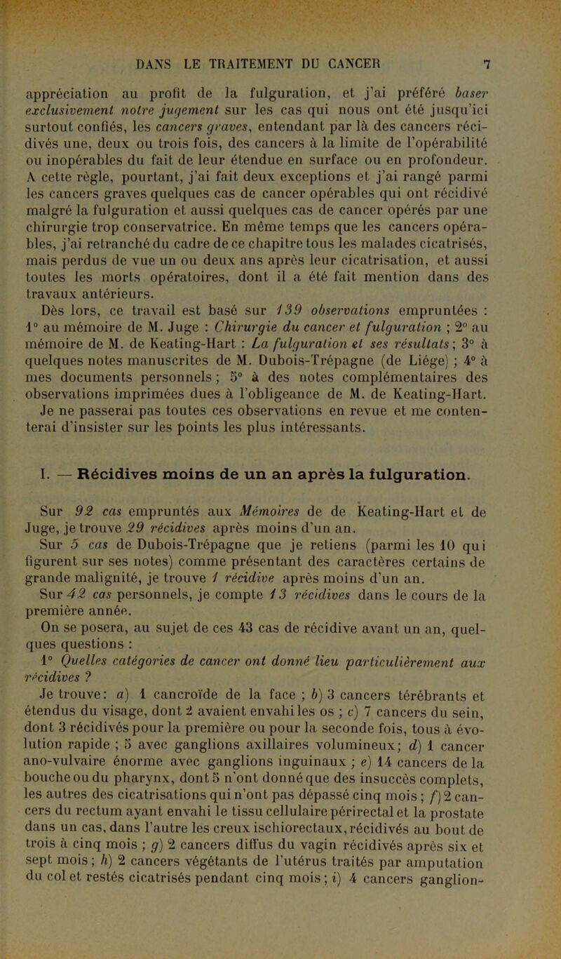 appréciation au profit de la fulguration, et j'ai préféré baser exclusivement noire jugement sur les cas qui nous ont été jusqu’ici surtout confiés, les cancers graves, entendant par là des cancers réci- divés une, deux ou trois fois, des cancers à la limite de l’opérabilité ou inopérables du fait de leur étendue en surface ou en profondeur. A celte règle, pourtant, j’ai fait deux exceptions et j’ai rangé parmi les cancers graves quelques cas de cancer opérables qui ont récidivé malgré la fulguration et aussi quelques cas de cancer opérés par une chirurgie trop conservatrice. En même temps que les cancers opéra- bles, j’ai retranché du cadre de ce chapitre tous les malades cicatrisés, mais perdus de vue un ou deux ans après leur cicatrisation, et aussi toutes les morts opératoires, dont il a été fait mention dans des travaux antérieurs. Dès lors, ce travail est basé sur 139 observations empruntées : 1° au mémoire de M. Juge : Chirurgie du cancer et fulguration ; 2° au mémoire de M. de Keating-Hart : La fulguration et ses résultats ; 3° à quelques notes manuscrites de M. Dubois-Trépagne (de Liège) ; 4° à mes documents personnels ; 5° à des notes complémentaires des observations imprimées dues à l’obligeance de M. de Keating-Hart. Je ne passerai pas toutes ces observations en revue et me conten- terai d’insister sur les points les plus intéressants. I. — Récidives moins de un an après la fulguration. Sur 92 cas empruntés aux Mémoires de de Keating-Hart el de Juge, je trouve 29 récidives après moins d’un an. Sur 5 cas de Dubois-Trépagne que je retiens (parmi les 10 qui figurent sur ses notes) comme présentant des caractères certains de grande malignité, je trouve 1 récidive après moins d’un an. Sur 42 cas personnels, je compte / 3 récidives dans le cours de la première année. On se posera, au sujet de ces 43 cas de récidive avant un an, quel- ques questions : 1° Quelles catégories de cancer ont donné lieu particulièrement aux récidives ? Je trouve: a) 1 cancroïde de la face ; b) 3 cancers térébrants et étendus du visage, dont 2 avaient envahi les os ; c) 7 cancers du sein, dont 3 récidivés pour la première ou pour la seconde fois, tous à évo- lution rapide ; 5 avec ganglions axillaires volumineux; d) 1 cancer ano-vulvaire énorme avec ganglions inguinaux ; e) 14 cancers de la bouche ou du pharynx, dont S n’ont donné que des insuccès complets, les autres des cicatrisations qui n’ont pas dépassé cinq mois ; f) 2 can- cers du rectum ayant envahi le tissu cellulaire périrectal et la prostate dans un cas, dans l’autre les creux ischiorectaux, récidivés au bout de trois à cinq mois ; g) 2 cancers diffus du vagin récidivés après six et sept mois; h) 2 cancers végétants de l’utérus traités par amputation du col et restés cicatrisés pendant cinq mois; i) 4 cancers ganglion-