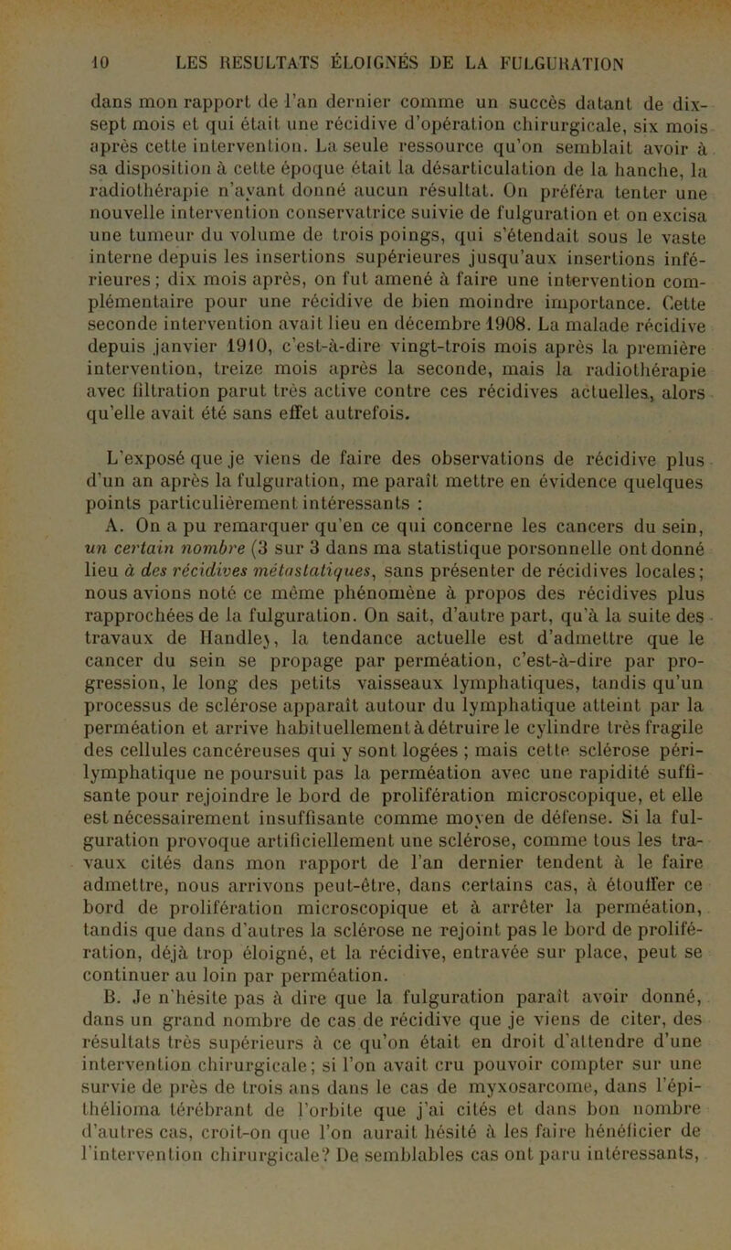 dans mon rapport de l’an dernier comme un succès datant de dix- sept mois et qui était une récidive d’opération chirurgicale, six mois après cette intervention. La seule ressource qu’on semblait avoir à sa disposition à cette époque était la désarticulation de la hanche, la radiothérapie n’avant donné aucun résultat. On préféra tenter une nouvelle intervention conservatrice suivie de fulguration et on excisa une tumeur du volume de trois poings, qui s’étendait sous le vaste interne depuis les insertions supérieures jusqu’aux insertions infé- rieures; dix mois après, on fut amené à faire une intervention com- plémentaire pour une récidive de bien moindre importance. Cette seconde intervention avait lieu en décembre 1908. La malade récidive depuis janvier 1910, c’est-à-dire vingt-trois mois après la première intervention, treize mois après la seconde, mais la radiothérapie avec filtration parut très active contre ces récidives actuelles, alors qu’elle avait été sans effet autrefois. L’exposé que je viens de faire des observations de récidive plus d’un an après la fulguration, me paraît mettre en évidence quelques points particulièrement intéressants : A. On a pu remarquer qu’en ce qui concerne les cancers du sein, un certain nombre (3 sur 3 dans ma statistique porsonnelle ont donné lieu à des récidives métastatiques, sans présenter de récidives locales; nous avions noté ce môme phénomène à propos des récidives plus rapprochées de la fulguration. On sait, d’autre part, qu'à la suite des travaux de Ilandle}, la tendance actuelle est d’admettre que le cancer du sein se propage par perméation, c’est-à-dire par pro- gression, le long des petits vaisseaux lymphatiques, tandis qu’un processus de sclérose apparaît autour du lymphatique atteint par la perméation et arrive habituellement à détruire le cylindre très fragile des cellules cancéreuses qui y sont logées ; mais cette sclérose péri- lymphatique ne poursuit pas la perméation avec une rapidité suffi- sante pour rejoindre le bord de prolifération microscopique, et elle est nécessairement insuffisante comme moyen de défense. Si la ful- guration provoque artificiellement une sclérose, comme tous les tra- vaux cités dans mon rapport de l’an dernier tendent à le faire admettre, nous arrivons peut-être, dans certains cas, à étouffer ce bord de prolifération microscopique et à arrêter la perméation, tandis que dans d’autres la sclérose ne rejoint pas le bord de prolifé- ration, déjà trop éloigné, et la récidive, entravée sur place, peut se continuer au loin par perméation. B. Je n’hésite pas à dire que la fulguration paraît avoir donné, dans un grand nombre de cas de récidive que je viens de citer, des résultats très supérieurs à ce qu’on était en droit d’attendre d’une intervention chirurgicale; si l’on avait cru pouvoir compter sur une survie de près de trois ans dans le cas de myxosarcoine, dans l’épi- thélioma térébrant de l’orbite que j’ai cités et dans bon nombre d’autres cas, croit-on que l’on aurait hésité à les faire bénéficier de l’intervention chirurgicale? De semblables cas ont paru intéressants,