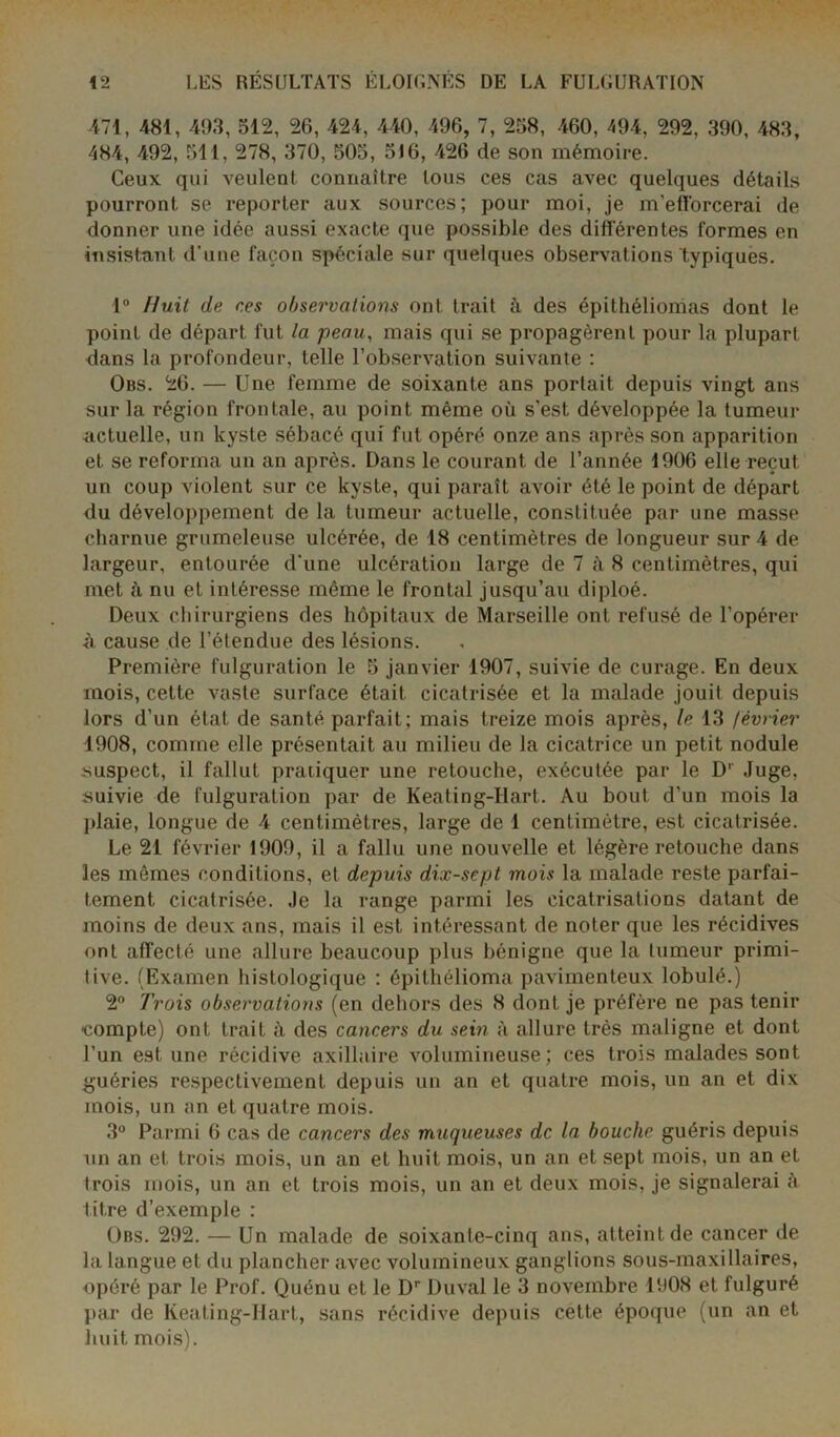 471, 481, 493, 512, 26, 424, 440, 496, 7, 258, 460, 494, 292, 390, 483, 484, 492, 511, 278, 370, 505, 516, 426 de son mémoire. Ceux qui veulent connaître tous ces cas avec quelques détails pourront se reporter aux sources; pour moi, je m’eflorcerai de donner une idée aussi exacte que possible des différentes formes en insistant d'une façon spéciale sur quelques observations typiques. 1° Huit de ces observations ont trait à des épithéliomas dont le point de départ fut la peau, mais qui se propagèrent pour la plupart dans la profondeur, telle l’observation suivante : Obs. 26. — Une femme de soixante ans portait depuis vingt ans sur la région frontale, au point même où s’est développée la tumeur actuelle, un kyste sébacé qui fut opéré onze ans après son apparition et se reforma un an après. Dans le courant de l’année 1906 elle reçut un coup violent sur ce kyste, qui paraît avoir été le point de départ du développement de la tumeur actuelle, constituée par une masse charnue grumeleuse ulcérée, de 18 centimètres de longueur sur 4 de largeur, entourée d’une ulcération large de 7 à 8 centimètres, qui met à nu et intéresse même le frontal jusqu’au diploé. Deux chirurgiens des hôpitaux de Marseille ont refusé de l’opérer ù cause de l’étendue des lésions. Première fulguration le 5 janvier 1907, suivie de curage. En deux mois, cette vaste surface était cicatrisée et la malade jouit depuis lors d’un état de santé parfait; mais treize mois après, le 13 février 1908, comme elle présentait au milieu de la cicatrice un petit nodule suspect, il fallut praiiquer une retouche, exécutée par le D1 Juge, suivie de fulguration par de Keating-Ilart. Au bout d’un mois la plaie, longue de 4 centimètres, large de 1 centimètre, est cicatrisée. Le 21 février 1909, il a fallu une nouvelle et légère retouche dans les mêmes conditions, et depuis dix-sept mois la malade reste parfai- tement cicatrisée. Je la range parmi les cicatrisations datant de moins de deux ans, mais il est intéressant de noter que les récidives ont affecté une allure beaucoup plus bénigne que la tumeur primi- tive. (Examen histologique : épithélioma pavimenteux lobulé.) 2° Trois observations (en dehors des 8 dont je préfère ne pas tenir •compte) ont trait à des cancers du sein à allure très maligne et dont l’un est une récidive axillaire volumineuse; ces trois malades sont guéries respectivement depuis un an et quatre mois, un an et dix mois, un an et quatre mois. 3° Parmi 6 cas de cancers des muqueuses de la bouche guéris depuis un an et trois mois, un an et huit mois, un an et sept mois, un an et trois mois, un an et trois mois, un an et deux mois, je signalerai à titre d’exemple : Obs. 292. — Un malade de soixante-cinq ans, atteint de cancer de la langue et du plancher avec volumineux ganglions sous-maxillaires, opéré par le Prof. Quénu et le Dr Duval le 3 novembre 1908 et fulguré par de Keating-Hart, sans récidive depuis cette époque (un an et huit mois).