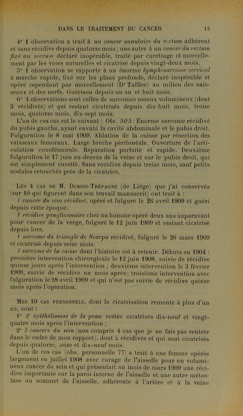 4° 1 observation a trait à un cancer annulaire du ncturn adhérent et sans récidive depuis quatorze mois ; une autre ù un cancer du rectum fixé au sacrum déclaré inopérable, traité par curettage et morcelle- ment par les voies naturelles et cicatrisé depuis vingt-deux mois. 5° 1 observation se rapporte à un énorme lymphosarcome cervical à marche rapide, fixé sur les plans profonds, déclaré inopérable et opéré cependant par morcellement (Dr Tuilier) au milieu des vais- seaux et des nerfs. Guérison depuis un an et huit mois. 6° 4 observations sont celles de sarcomes osseux volumineux (dont 3 récidivés) et qui restent cicatrisés depuis dix-huit mois, treize mois, quatorze mois, dix-sept mois. L’un de ces cas est le suivant : Obs. 505 : Énorme sarcome récidivé du pubis gauche, ayant envahi la cavité abdominale et le pubis droit. Fulguration le 8 mai 1909. Ablation de la cuisse par résection des vaisseaux fémoraux. Large brèche péritonéale. Ouverture de l'arti- culation coxofémorale. Réparation parfaite et rapide. Deuxième fulguration le 17 juin au-dessus de la veine et sur le pubis droit, qui est simplement curetté. Sans récidive depuis treize mois, sauf petits nodules retouchés près de la cicatrice. Les 4 cas de M. Dubois-Trépagne (de Liège) que j’ai conservés (sur 10 qui figurent dans son travail manuscrit) ont trait à : 1 cancer du sein récidivé, opéré et fulguré le 26 avril 1909 et guéri depuis celte époque. 1 récidive ganglionnaire chez un homme opéré deux ans auparavant pour cancer de la verge, fulguré le 12 juin 1909 et restant cicatrisé depuis lors. 1 sarcome du triangle de Scarpa récidivé, fulguré le 26 mars 1909 et cicatrisé depuis seize mois. / sarcome de la cuisse dont l'histoire est à retenir. Débuts en 1904 : première intervention chirurgicale le 12 juin 1908, suivie de récidive quinze jours après 1 intervention ; deuxième intervention le 3 février 1909, suivie de récidive un mois après; troisième intervention avec fulguration le 28 avril 1909 et qui n’est pas suivie de récidive quinze mois après l’opération. Mes 10 cas personnels, dont la cicatrisation remonte à plus d’un an, sont : 1° 2 éfâthéliomas de la peau restés cicatrisés dix-neuf et vingt- quatre mois après l'intervention ; 2° 3 cancers du sein (non compris 4 cas que je ne fais pas rentrer dans le cadre de mon rapport), dont 2 récidivés et qui sont cicatrisés depuis quatorze, seize et dix-neuf mois. L’un de ces cas (obs. personnelle 77) a trait à une femme opérée largement en juillet 1908 avec curage de l’aisselle pour un volumi- neux cancer du sein et qui présentait au mois de mars 1909 une réci- dive importante sur la paroi interne de l’aisselle et une autre métas- tase au sommet de l’aisselle, adhérente à l’artère et à la veine