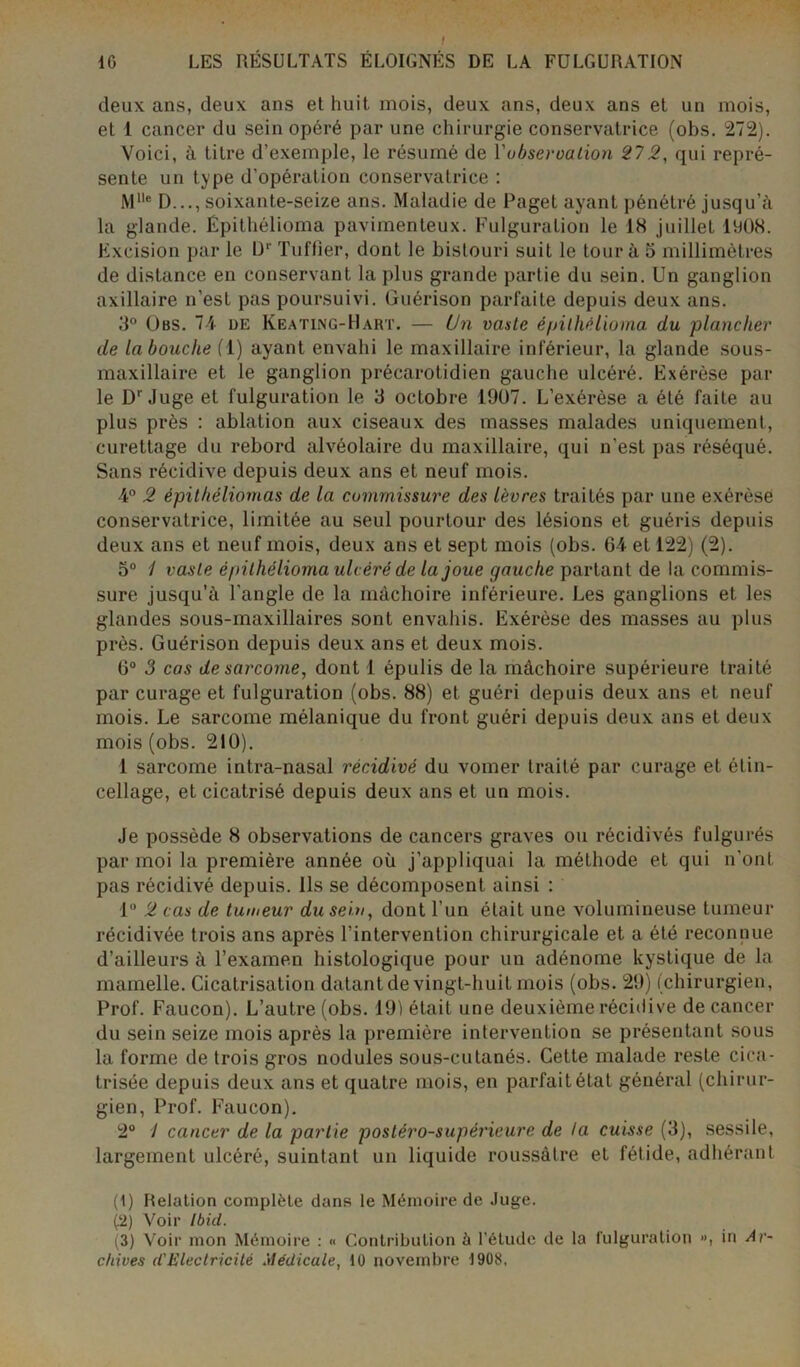 deux ans, deux ans et huit mois, deux ans, deux ans et un mois, et 1 cancer du sein opéré par une chirurgie conservatrice (obs. 272). Voici, à litre d’exemple, le résumé de Yubseroation 272, qui repré- sente un type d’opération conservatrice : Mlle D..., soixante-seize ans. Maladie de Paget ayant pénétré jusqu’à la glande. Épithélioma pavimenteux. Fulguration le 18 juillet 1908. Excision par le l)1 2 3 Tuffîer, dont le bistouri suit le tour à 5 millimètres de distance en conservant la plus grande partie du sein. Un ganglion axillaire n’est pas poursuivi. Guérison parfaite depuis deux ans. 3° Obs. 74 de Keating-Hart. — Un vaste épithélioma du plancher de la bouche (1) ayant envahi le maxillaire inférieur, la glande sous- maxillaire et le ganglion précarotidien gauche ulcéré. Exérèse par le Dr Juge et fulguration le 3 octobre 1907. L’exérèse a été faite au plus près : ablation aux ciseaux des masses malades uniquement, curettage du rebord alvéolaire du maxillaire, qui n’est pas réséqué. Sans récidive depuis deux ans et neuf mois. 4° 2 épithéliomas de la commissure des lèvres traités par une exérèse conservatrice, limitée au seul pourtour des lésions et guéris depuis deux ans et neuf mois, deux ans et sept mois (obs. 64 et 122) (2). 5° 1 vaste épithélioma ulcéré de la joue gauche partant de la commis- sure jusqu’à l'angle de la mâchoire inférieure. Les ganglions et les glandes sous-maxillaires sont envahis. Exérèse des masses au plus près. Guérison depuis deux ans et deux mois. 6° 3 cas de sarcome, dont 1 épulis de la mâchoire supérieure traité par curage et fulguration (obs. 88) et guéri depuis deux ans et neuf mois. Le sarcome mélanique du front guéri depuis deux ans et deux mois (obs. 210). 1 sarcome intra-nasal récidivé du vomer traité par curage et étin- cellage, et cicatrisé depuis deux ans et un mois. Je possède 8 observations de cancers graves ou récidivés fulgurés par moi la première année où j’appliquai la méthode et qui n’ont pas récidivé depuis. Ils se décomposent ainsi : 1° 2 cas de tumeur du sein, dont l’un était une volumineuse tumeur récidivée trois ans après l’intervention chirurgicale et a été reconnue d’ailleurs à l’examen histologique pour un adénome kystique de la mamelle. Cicatrisation datant de vingt-huit mois (obs. 29) (chirurgien, Prof. Faucon). L’autre (obs. 191 était une deuxième récidive de cancer du sein seize mois après la première intervention se présentant sous la forme de trois gros nodules sous-cutanés. Cette malade reste cica- trisée depuis deux ans et quatre mois, en parfait état général (chirur- gien, Prof. Faucon). 2° / cancer de la partie postéro-supérieure de la cuisse (3), sessile, largement ulcéré, suintant un liquide roussàlre et fétide, adhérant (1) Relation complète dans le Mémoire de Juge. (2) Voir Ibid. (3) Voir mon Mémoire : « Contribution à l’étude de la fulguration », in Ar- chives d'Electricité Médicale, 10 novembre 1908,