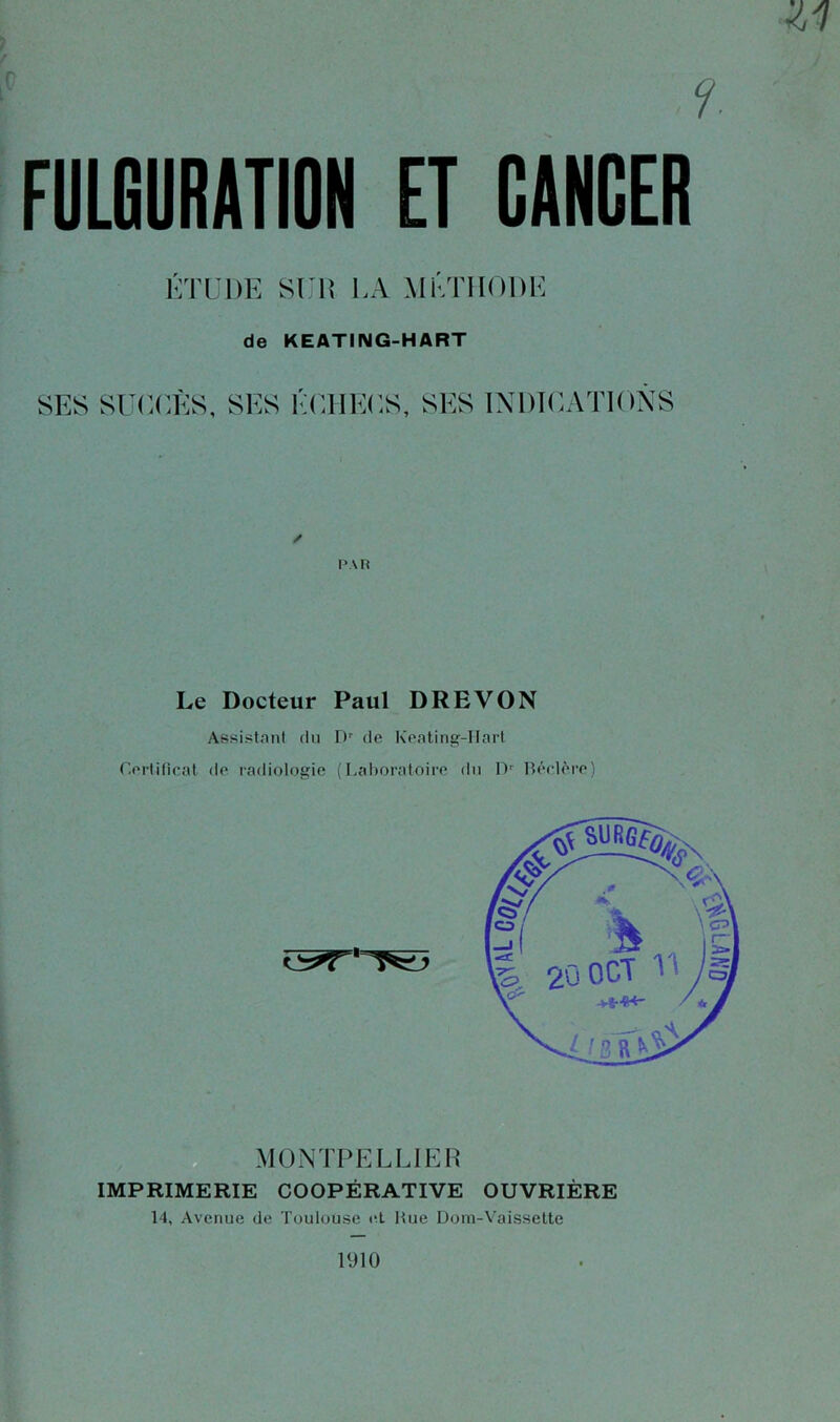 ZI FULGURATION ET CANCER ÉTUDE SUIS l.A MÉTHODE de KEATING-HART SES SUCCÈS, SES ÉCHECS, SES INDICATIONS PAH Le Docteur Paul DRE VON Assistant du Dr de Keating-IIart Certificat de radiologie (Laboratoire du Dr Béclère) IMPRIMERIE COOPÉRATIVE OUVRIÈRE 14, Avenue de Toulouse et Hue Dom-Vaissette 1910