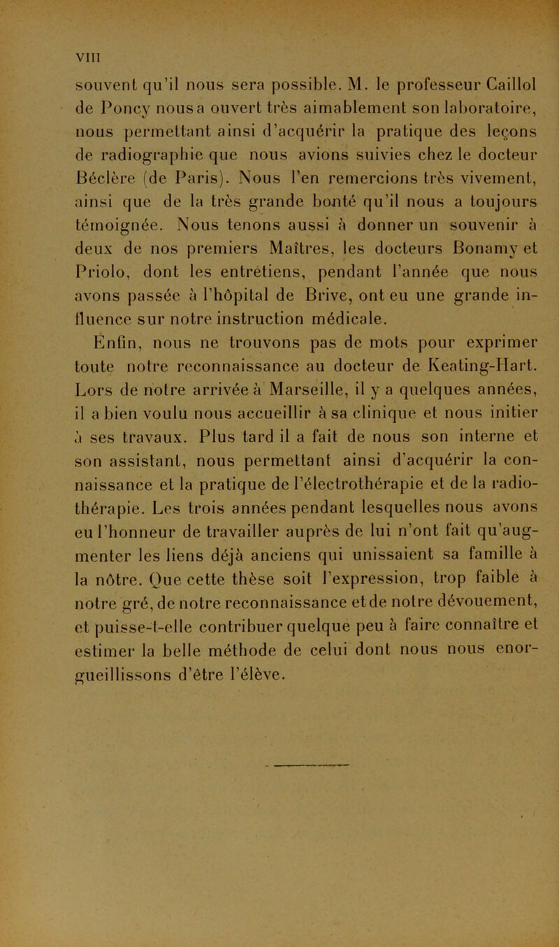 souvent qu’il nous sera possible. M. le professeur Caillol de Poney nous a ouvert très aimablement son laboratoire, nous permettant ainsi d’acquérir la pratique des leçons de radiographie que nous avions suivies chez le docteur Béclère (de Paris). Nous l’en remercions très vivement, ainsi que de la très grande bonté qu’il nous a toujours témoignée. Nous tenons aussi à donner un souvenir à deux de nos premiers Maîtres, les docteurs Bonamy et Priolo, dont les entretiens, pendant l’année que nous avons passée à l’hôpital de Brive, ont eu une grande in- fluence sur notre instruction médicale. Enfin, nous ne trouvons pas de mots pour exprimer toute notre reconnaissance au docteur de Keating-Hart. Lors de notre arrivée à Marseille, il y a quelques années, il a bien voulu nous accueillir à sa clinique et nous initier à ses travaux. Plus tard il a fait de nous son interne et son assistant, nous permettant ainsi d’acquérir la con- naissance et la pratique de l’électrothérapie et de la radio- thérapie. Les trois années pendant lesquelles nous avons eu l’honneur de travailler auprès de lui n’ont fait qu’aug- menter les liens déjà anciens qui unissaient sa famille à la nôtre. Que cette thèse soit l’expression, trop faible à notre gré, de notre reconnaissance et de notre dévouement, et puisse-t-elle contribuer quelque peu à faire connaître et estimer la belle méthode de celui dont nous nous enor- gueillissons d’être l’élève.