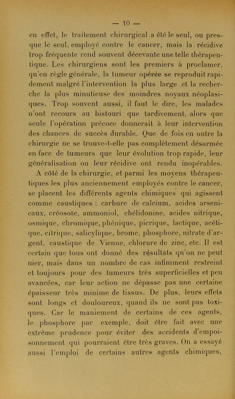 en effet, le traitement chirurgical a été le seul, ou pres- que le seul, employé contre le cancer, mais la récidive trop fréquente rend souvent décevante une telle thérapeu- tique. Les chirurgiens sont les premiers à proclamer, qu'en règle générale, la tumeur opérée se reproduit rapi- dement malgré l’intervention la plus large et la recher- che la plus minutieuse des moindres noyaux néoplasi- ques. Trop souvent aussi, il faut le dire, les malades n'ont recours au bistouri que tardivement, alors que seule l’opération précoce donnerait à leur intervention des chances de succès durable. Que de fois en outre la chirurgie ne se trouve-t-elle pas complètement désarmée en face de tumeurs que leur évolution trop rapide, leur généralisation ou leur récidive ont rendu inopérables. A côté de la chirurgie, et parmi les moyens thérapeu- tiques les plus anciennement employés contre le cancer, se placent les différents agents chimiques qui agissent comme caustiques : carbure de calcium, acides arseni- caux, créosote, ammoniol, chélidonine, acides nitrique, osmique, chromique, phénique, picrique, lactique, acéti- que, citrique, salicylique, brome, phosphore, nitrate d’ar- gent, caustique de Vienne, chlorure de zinc, etc. Il est certain que tous ont donné des résultats qu’on ne peut nier, mais dans un nombre de cas infiniment restreint et toujours pour des tumeurs très superficielles et peu avancées, car leur action ne dépasse pas une certaine épaisseur très minime de tissus. De plus, leurs effets sont longs et douloureux, quand ils ne sont pas toxi- ques. Car le maniement de certains de ces agenls, le phosphore par exemple, doit être fait avec une extrême prudence pour éviter des accidents d’empoi- sonnement qui pourraient être très graves. On a essayé aussi l’emploi de certains autres agents chimiques,