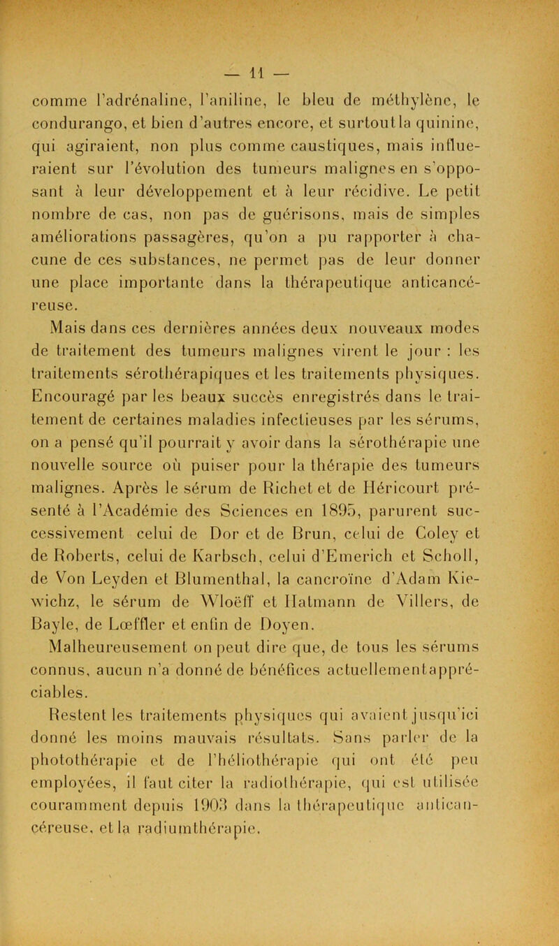 comme l’adrénaline, l’aniline, le bleu de méthylène, le condurango, et bien d’autres encore, et surtout la quinine, qui agiraient, non plus comme caustiques, mais influe- raient sur l’évolution des tumeurs malignes en s'oppo- sant à leur développement et à leur récidive. Le petit nombre de cas, non pas de guérisons, mais de simples améliorations passagères, qu’on a pu rapporter à cha- cune de ces substances, ne permet pas de leur donner une place importante dans la thérapeutique anticancé- reuse. Mais dans ces dernières années deux nouveaux modes de traitement des tumeurs malignes virent le jour : les traitements sérothérapiques et les traitements physiques. Encouragé par les beaux succès enregistrés dans le trai- tement de certaines maladies infectieuses par les sérums, on a pensé qu’il pourrait y avoir dans la sérothérapie une nouvelle source où puiser pour la thérapie des tumeurs malignes. Après le sérum de Richet et de Idéricourt pré- senté à l’Académie des Sciences en 1895, parurent suc- cessivement celui de Dor et de Brun, celui de Coley et de Roberts, celui de Karbsch, celui d’Emerich et Scholl, de Von Leyden et Blurnenthal, la cancroïnc d’Adam Kie- wichz, le sérum de Wloëff et Halmann de Vi 11ers, de Bayle, de Lœffler et enfin de Doyen. Malheureusement on peut dire que, de tous les sérums connus, aucun n’a donné de bénéfices actuellement appré- ciables. Restent les traitements physiques qui avaient jusqu’ici donné les moins mauvais résultats. Sans parler de la photothérapie et de l’héliothérapie qui ont été peu employées, il faut citer la radiothérapie, qui est utilisée couramment depuis 1903 dans la thérapeutique antican- céreuse, et la radiumthérapie.