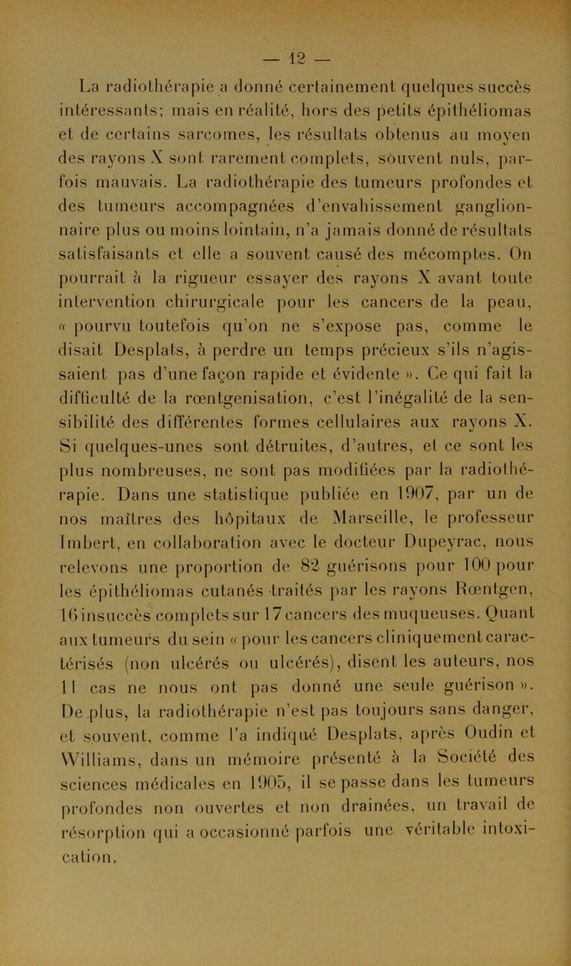 La radiothérapie a donné certainement quelques succès intéressants; mais en réalité, hors des petits épithéliomas et de certains sarcomes, les résultats obtenus au moyen des rayons X sont rarement complets, souvent nuis, par- fois mauvais. La radiothérapie des tumeurs profondes et des tumeurs accompagnées d’envahissement ganglion- naire plus ou moins lointain, n’a jamais donné de résultats satisfaisants et elle a souvent causé des mécomptes. On pourrait è la rigueur essayer des rayons X avant toute intervention chirurgicale pour les cancers de la peau, « pourvu toutefois qu'on ne s’expose pas, comme le disait Desplats, à perdre un temps précieux s’ils n’agis- saient pas d’une façon rapide et évidente ». Ce qui fait la difficulté de la rœntgenisation, c’est l’inégalité de la sen- sibilité des différentes formes cellulaires aux rayons X. Si quelques-unes sont détruites, d’autres, et ce sont les plus nombreuses, ne sont pas modifiées par la radiothé- rapie. Dans une statistique publiée en 1907, par un de nos maîtres des hôpitaux de Marseille, le professeur Imbert, en collaboration avec le docteur Dupeyrac, nous relevons une proportion de 82 guérisons pour 100 pour les épithéliomas cutanés traités par les rayons Roentgen, 10 insuccès complets sur 17cancers des muqueuses. Quant aux tumeurs du sein « pour les cancers cliniquement carac- térisés (non ulcérés ou ulcérés), disent les auteurs, nos 11 cas ne nous ont pas donné une seule guérison». De .plus, la radiothérapie n’est pas toujours sans danger, et souvent, comme l’a indiqué Desplats, après Oudin et Williams, dans un mémoire présenté à la Société des sciences médicales en 1905, il se passe dans les tumeurs profondes non ouvertes et non drainées, un travail de résorption qui a occasionné parfois une véritable intoxi- cation.