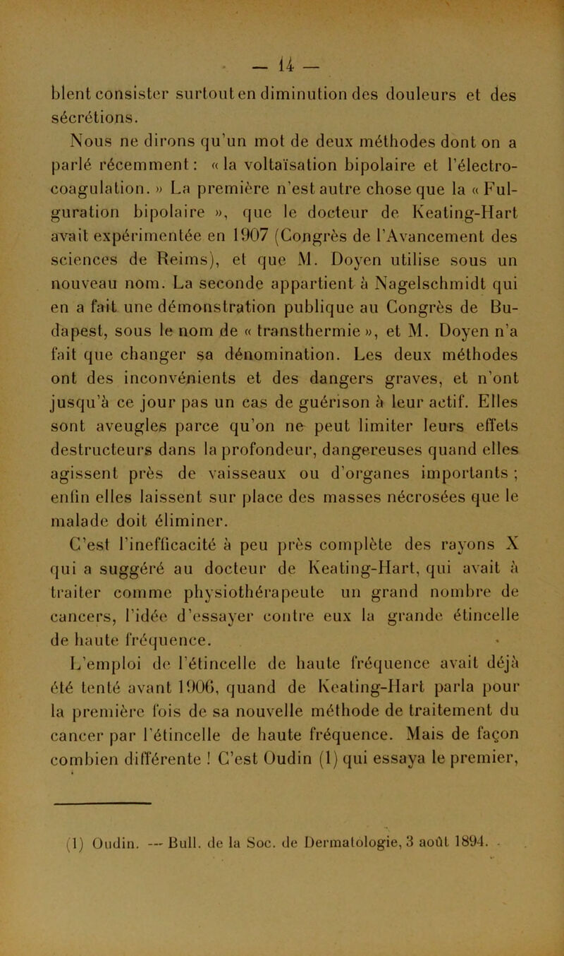 blent consister surtout en diminution des douleurs et des sécrétions. Nous ne dirons qu’un mot de deux méthodes dont on a parlé récemment: «la voltaïsation bipolaire et l’électro- coagulation. » La première n’est autre chose que la «Ful- guration bipolaire », que le docteur de Keating-Hart avait expérimentée en 1907 (Congrès de l’Avancement des sciences de Reims), et que M. Doyen utilise sous un nouveau nom. La seconde appartient à Nagelschmidt qui en a fait une démonstration publique au Congrès de Bu- dapest, sous le nom de « transthermie», et M. Doyen n’a fait que changer sa dénomination. Les deux méthodes ont des inconvénients et des dangers graves, et n’ont jusqu’à ce jour pas un cas de guérison à leur actif. Elles sont aveugles parce qu’on ne peut limiter leurs effets destructeurs dans la profondeur, dangereuses quand elles agissent près de vaisseaux ou d’organes importants ; enfin elles laissent sur place des masses nécrosées que le malade doit éliminer. C’est l’inefficacité à peu près complète des rayons X qui a suggéré au docteur de Keating-Hart, qui avait à traiter comme physiothérapeute un grand nombre de cancers, l’idée d’essayer contre eux la grande étincelle de haute fréquence. L’emploi de l’étincelle de haute fréquence avait déjà été tenté avant 1906, quand de Keating-Hart parla pour la première fois de sa nouvelle méthode de traitement du cancer par l’étincelle de haute fréquence. Mais de façon combien différente ! C’est Oudin (1) qui essaya le premier, (1) Oudin. — Bull, de la Soc. de Dermatologie, 3 août 1894.