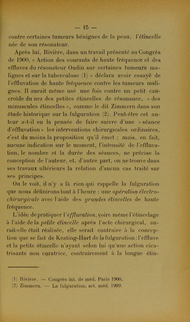 contre certaines tumeurs bénignes de la peau, l’étincelle née de son résonateur. Après lui, Rivière, dans un travail présenté au Congrès de 1900, « Action des courants de haute fréquence et des effluves du résonateur Oudin sur certaines tumeurs ma- lignes et sur la tuberculose (1) » déclara avoir essayé de l’effluvation de haute fréquence contre les tumeurs mali- gnes. Il aurait môme usé une fois contre un petit can- croïde du nez des petites étincelles de résonance, « des minuscules étincelles», comme le dit Zimmern dans son étude historique sur la fulguration (2). Peut-être cet au- teur a-t-il eu la pensée de faire suivre d’une «séance d’effluvation» les interventions chirurgicales ordinaires, c’est du moins la proposition qu’il émet ; mais, en fait, aucune indication sur le moment, l’intensité de l’effluva- tion, le nombre et la durée des séances, ne précise la conception de l’auteur, et, d’autre part, on ne trouve dans ses travaux ultérieurs la relation d’aucun cas traité sur ses principes. On le voit, il n’y a là rien qui rappelle la fulguration que nous définirons tout à l’heure : une opération électro- chirurgicale avec l’aide des grandes étincelles de haute fréquence. L’idée de pratiquer \'ef(luvalion,voire même l’étincelage à l’aide de la pelile étincelle après l’acte chirurgical, au- rait-elle était réalisée, elle serait contraire à la concep- tion que se fait de Keating-Hart de la fulguration : l’effluve et la petite étincelle n’ayant selon lui qu’une action cica- trisante non curatrice, contrairement à la longue étin- (1) Rivière. — Congrès int. de méd. Paris 1900. (2) Zimmern. — La fulguration, act. méd. 1909.