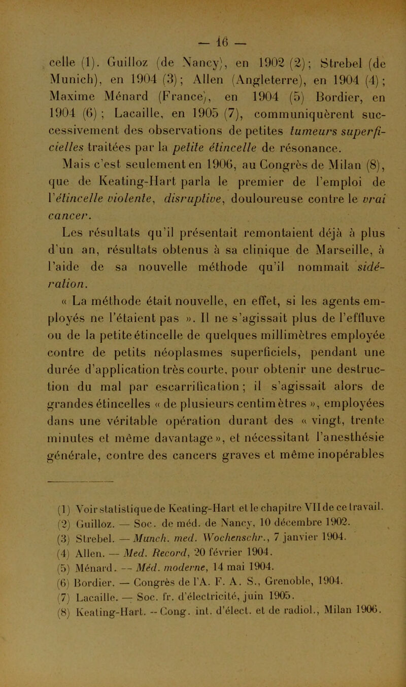 celle (1). Guilloz (de Nancy), en 1902(2); Strebel (de Munich), en 1904 (3); Allen (Angleterre), en 1904 (4); Maxime Ménard (France), en 1904 (5) Bordier, en 1904 (6) ; Lacaille, en 1905 (7), communiquèrent suc- cessivement des observations de petites tumeurs superfi- cielles traitées par la petite étincelle de résonance. Mais c’est seulement en 1906, au Congrès de Milan (8), que de Keating-Hart parla le premier de l’emploi de Y étincelle violente, disrupliue, douloureuse contre le vrai cancer. Les résultats qu’il présentait remontaient déjà à plus d’un an, résultats obtenus à sa clinique de Marseille, à l’aide de sa nouvelle méthode qu’il nommait sidé- ration. « La méthode était nouvelle, en effet, si les agents em- ployés ne l’étaient pas ». Il ne s’agissait plus de l’effluve ou de la petite étincelle de quelques millimètres employée contre de petits néoplasmes superliciels, pendant une durée d’application très courte, pour obtenir une destruc- tion du mal par escarrification ; il s’agissait alors de grandes étincelles « de plusieurs centimètres », employées dans une véritable opération durant des « vingt, trente minutes et même davantage», et nécessitant l’anesthésie générale, contre des cancers graves et même inopérables (1) Voir statistique de Keating-Ilart elle chapitre VII de ce travail. (2) Guilloz. — Soc. de méd. de Nancy, 10 décembre 1902. (3) Strebel. — Munch. med. Wochenschr., 7 janvier 1904. (4) Allen. — Med. Record, 20 février 1904. (5) Ménard. — Méd. moderne, 14 mai 1904. (6) Bordier. — Congrès de l’A. F. A. S., Grenoble, 1904. (7) Lacaille. — Soc. lr. d’électricité, juin 1905. (8) Keating-Hart. - Gong. int. d’élect. et de radiol., Milan 1906.