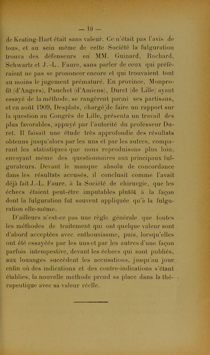 de Keating-Hart était sans valeur. Ce n’était pas l’avis de tous, et au sein même de cette Société la fulguration trouva des défenseurs en MM. Guinard, Rochard, Schwartz et J.-L. Faure, sans parler de ceux qui préfé- raient ne pas se prononcer encore et qui trouvaient tout au moins le jugement prématuré. En province, Monpro- fit (d’Angers), Pauchet (d’Amiens), Duret (de Lille) ayant essayé de la méthode, se rangèrent parmi ses partisans, et en août 1909, Desplats, chargé (de faire un rapport sur la question au Congrès de Lille, présenta un travail des plus favorables, appuyé par l’autorité du professeur Du- ret. 11 faisait une étude très approfondie des résultats obtenus jusqu’alors par les uns et par les autres, compa- rant les statistiques que nous reproduisons plus loin, envoyant même des questionnaires aux principaux tul- gurateurs. Devant le manque absolu de concordance dans les résultats accusés, il concluait comme l’avait déjà fait J.-L. Faure, à la Société de chirurgie, que les échecs étaient peut-être imputables plutôt à la façon dont la fulguration fut souvent appliquée qu’à la fulgu- ration elle-même. D’ailleurs n’est-ce pas une règle générale que toutes les méthodes de traitement qui ont quelque valeur sont d’abord acceptées avec enthousiasme, puis, lorsqu’elles ont été essayéés par les uns et par les autres d’une façon parfois intempestive, devant les échecs qui sont publiés, aux louanges succèdent les accusations, jusqu’au jour, entin où des indications et des contre-indications s’étant établies, la nouvelle méthode prend sa place dans la thé- rapeutique avec sa valeur réelle.