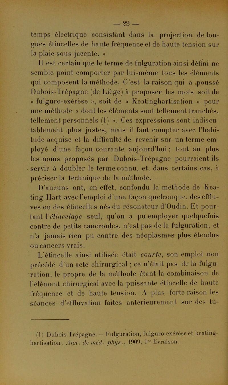 temps électrique consistant clans la projection de lon- gues étincelles de haute fréquence et de haute tension sur la plaie sous-jacente. » 11 est certain que le terme de fulguration ainsi défini ne semble point comporter par lui-même tous les éléments qui composent la méthode. C’est la raison qui a poussé Dubois-Trépagne (de Liège) à proposer les mots soit de « fulguro-exérèse », soit de « Keatinghartisation » pour une méthode « dont les éléments sont tellement tranchés, tellement personnels (1) ». Ces expressions sont indiscu- tablement plus justes, mais il faut compter avec l’habi- tude acquise et la difficulté de revenir sur un terme em- ployé d’une façon courante aujourd’hui ; tout au plus les noms proposés par Dubois-Trépagne pourraient-ils • servir à doubler le terme connu, et, dans certains cas, à préciser la technique de la méthode. D’aucuns ont, en effet, confondu la méthode de Kea- ting-Hart avec l’emploi d’une façon quelconque, des efflu- ves ou des étincelles nés du résonateur d’Oudin. Et pour- tant Vélincelage seul, qu’on a pu employer quelquefois contre de petits cancroïdes, n’est pas de la fulguration, et n’a jamais rien pu contre des néoplasmes plus étendus ou cancers vrais. L'étincelle ainsi utilisée était courte, son emploi non précédé d’un acte chirurgical ; ce n’était pas de la fulgu- ration, le propre de la méthode étant la combinaison de l’élément chirurgical avec la puissante étincelle de haute fréquence et de haute tension. A plus forte raison les séances d’effluvation faites antérieurement sur des tu- (1) Dubois-Trépagne.— Fulguration, fulguro-exérèse et keating harlisalion, Ann, de mèd. phys., 1909, lru livraison.