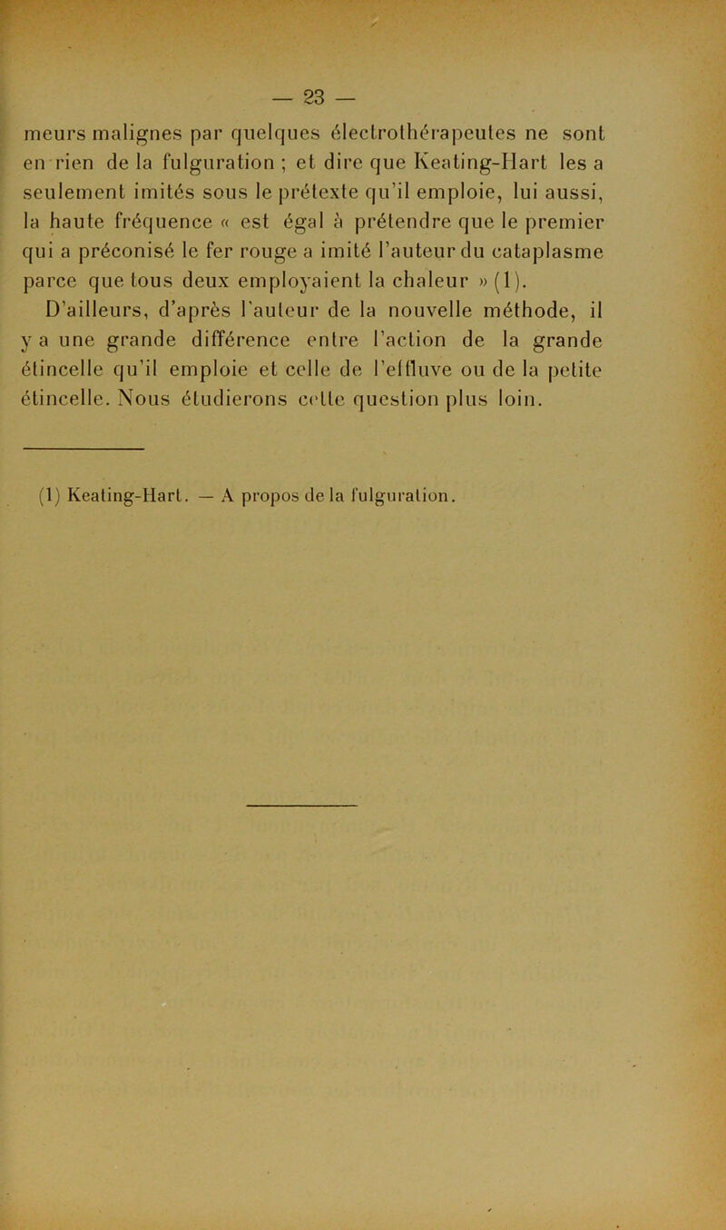 meurs malignes par quelques électrothérapeules ne sont en rien de la fulguration ; et dire que Keating-Hart les a seulement imités sous le prétexte qu’il emploie, lui aussi, la haute fréquence « est égal à prétendre que le premier qui a préconisé le fer rouge a imité l’auteur du cataplasme parce que tous deux employaient la chaleur » (1). D’ailleurs, d’après l'auteur de la nouvelle méthode, il y a une grande différence entre l’action de la grande étincelle qu’il emploie et celle de l'effluve ou de la petite étincelle. Nous étudierons ce lie question plus loin. (1) Keating-Hart. — A propos de la fulguration.