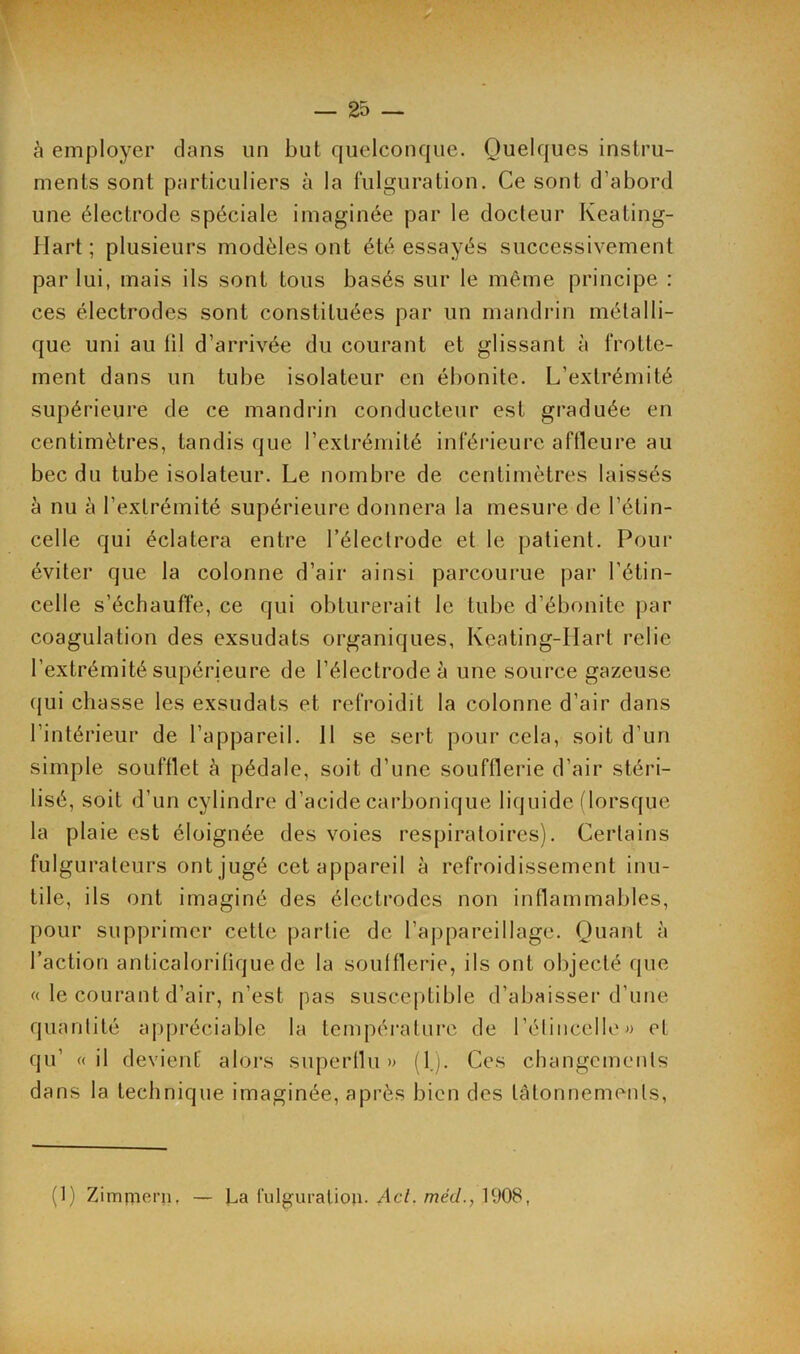 à employer clans un but quelconque. Quelques instru- ments sont particuliers à la fulguration. Ce sont d’abord une électrode spéciale imaginée par le docteur Keating- Hart ; plusieurs modèles ont été essayés successivement par lui, mais ils sont tous basés sur le même principe : ces électrodes sont constituées par un mandrin métalli- que uni au til d’arrivée du courant et glissant à frotte- ment dans un tube isolateur en ébonite. L'extrémité supérieure de ce mandrin conducteur est graduée en centimètres, tandis que l’extrémité inférieure affleure au bec du tube isolateur. Le nombre de centimètres laissés à nu à l’extrémité supérieure donnera la mesure de l’étin- celle qui éclatera entre l’électrode et le patient. Pour éviter que la colonne d’air ainsi parcourue par l’étin- celle s’échauffe, ce qui obturerait le tube d’ébonite par coagulation des exsudats organiques, Kcating-IIart relie l’extrémité supérieure de l’électrode à une source gazeuse qui chasse les exsudats et refroidit la colonne d’air dans l’intérieur de l’appareil. 11 se sert pour cela, soit d’un simple soufflet à pédale, soit d’une soufflerie d’air stéri- lisé, soit d’un cylindre d’acide carbonique liquide (lorsque la plaie est éloignée des voies respiratoires). Certains fulgurateurs ont jugé cet appareil à refroidissement inu- tile, ils ont imaginé des électrodes non inflammables, pour supprimer cette partie de l’appareillage. Quant à l’action anticaloritique de la soufflerie, ils ont objecté que « le courant d’air, n’est pas susceptible d’abaisser d’une quantité appréciable la température de l’étincelle» et qu’ « il devient’ alors superflu » (1). Ces changements dans la technique imaginée, après bien des tâtonnements, (1) Zimmern, — La fulguration. Acl. méd., 1908,