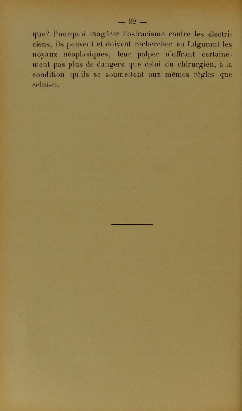 que? Pourquoi exagérer l’ostracisme contre les électri- ciens, ils peuvent et doivent rechercher en fulgurant les noyaux néoplasiques, leur palper n’offrant certaine- ment pas plus de dangers que celui du chirurgien, à la condition qu’ils se soumettent aux mêmes règles que celui-ci.