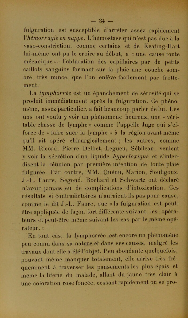 fulguration est susceptible d’arrêter assez rapidement Vhémorragie en nappe. L'hémostase qui n’est pas due à la vaso-constriction, comme certains et de Keating-Hart lui-même ont pu le croire au début, a « une cause toute mécanique», l’obturation des capillaires par de petits caillots sanguins formant sur la plaie une couche som- bre, très mince, que l’on enlève facilement par frotte- ment. La Igmphorrèe est un épanchement de sérosité qui se produit immédiatement après la fulguration. Ce phéno- mène, assez particulier, a fait beaucoup parler de lui. Les uns ont voulu y voir un phénomène heureux, une «véri- table chasse de lymphe» comme l’appelle Juge qui s’ef- force de « faire suer la lymphe » à la région avant même qu’il ait opéré chirurgicalement ; les autres, comme MM. Ricord, Pierre Delbet, Legueu, Sébileau, veulent y voir la sécrétion d’un liquide hgperloxique et s’inter- disent la réunion par première intention de toute plaie fulgurée. Par contre, MM. Quénu, Marion, Souligoux, J.-L. Faure, Segond, Rochard et Schwartz ont déclaré n’avoir jamais eu de complications d’intoxication. Ces résultats si contradictoires n’auraient-ils pas pour cause, comme le dit J.-L. Faure, que « la fulguration est peut- être appliquée de façon fort différente suivant les opéra- teurs et peut-être même suivant les cas par le même opé- rateur. » En tout cas, la lymphorrée est encore un phénomène peu connu dans sa nature et dans ses causes, malgré les travaux dont elle a été l’objet. Peu abondante quelquefois, pouvant même manquer totalement, elle arrive très fré- quemment à traverser les pansements les plus épais et même la literie du malade, allant du jaune très clair à une coloration rose foncée, cessant rapidement ou se pro-