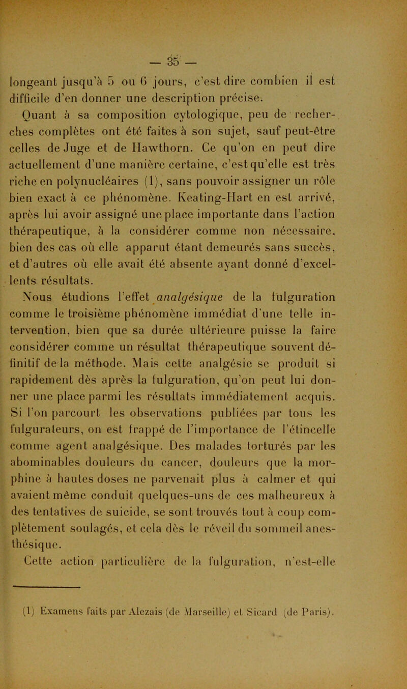 longeant jusqu’à 5 ou 6 jours, c’est dire combien il est difficile d’en donner une description précise. Quant à sa composition cytologique, peu de recher- ches complètes ont été faites à son sujet, sauf peut-être celles de Juge et de Ilawthorn. Ce qu’on en peut dire actuellement d’une manière certaine, c’est qu’elle est très riche en polynucléaires (1), sans pouvoir assigner un rôle bien exact à ce phénomène. Keating-Hart en est arrivé, après lui avoir assigné une place importante dans l’action thérapeutique, à la considérer comme non nécessaire, bien des cas où elle apparut étant demeurés sans succès, et d’autres où elle avait été absente ayant donné d’excel- lents résultats. Nous étudions l’effet analgésique de la fulguration comme le troisième phénomène immédiat d'une telle in- tervention, bien que sa durée ultérieure puisse la faire considérer comme un résultat thérapeutique souvent dé- finitif de la méthode. Mais celte analgésie se produit si rapidement dès après la fulguration, qu’on peut lui don- ner une place parmi les résultats immédiatement acquis. Si l’on parcourt les observations publiées par tous les lulguraleurs, on est frappé de l’importance de l’étincelle comme agent analgésique. Des malades torturés par les abominables douleurs du cancer, douleurs que la mor- phine à hautes doses ne parvenait plus à calmer et qui avaient même conduit quelques-uns de ces malheureux à des tentative-s de suicide, se sont trouvés tout à coup com- plètement soulagés, et cela dès le réveil du sommeil anes- thésique. Cette action particulière de la fulguration, n’est-elle (1) Examens laits par Àlezais (de Marseille) et Sicard (de Paris).