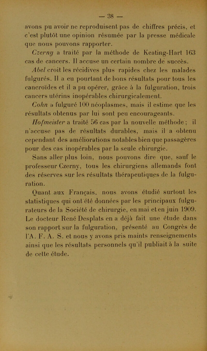 avons pu avoir ne reproduisent pas de chiffres précis, et c’est plutôt une opinion résumée par la presse médicale que nous pouvons rapporter. Czermj a traité par la méthode de Keating-Hart 163 cas de cancers. 11 accuse un certain nombre de succès. Abel croit les récidives plus rapides chez les malades fulgurés. Il a eu pourtant de bons résultats pour tous les cancroïdes et il a pu opérer, grâce à la fulguration, trois cancers utérins inopérables chirurgicalement. Cohn a fulguré 100 néoplasmes, mais il estime que les résultats obtenus par lui sont peu encourageants. Hofmeister a traité 56 cas par la nouvelle méthode; il n’accuse pas de résultats durables, mais il a obtenu cependant des améliorations notables bien que passagères pour des cas inopérables par la seule chirurgie. Sans aller plus loin, nous pouvons dire que, sauf le professeur Czerny, tous les chirurgiens allemands font des réserves sur les résultats thérapeutiques de la fulgu- ration. Quant aux Français, nous avons étudié surtout les statistiques qui ont été données par les principaux fulgu- rateurs de la Société de chirurgie, en mai et en juin 1909. Le docteur René Desplats en a déjà fait une étude dans son rapport sur la fulguration, présenté au Congrès de l’A. F. A. S. et nous y avons pris maints renseignements ainsi (pie les résultats personnels qu'il publiait à la suite de celte étude.