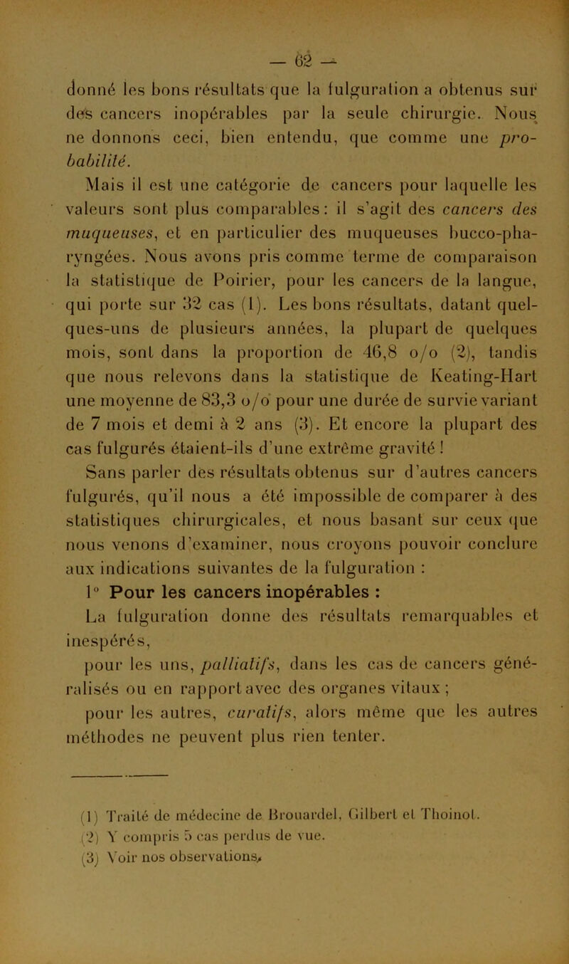 donné les bons résultats que la fulguration a obtenus sur des cancers inopérables par la seule chirurgie. Nous ne donnons ceci, bien entendu, que comme une pro- babilité. Mais il est une catégorie de cancers pour laquelle les valeurs sont plus comparables: il s’agit des cancers des muqueuses, et en particulier des muqueuses bucco-pha- ryngées. Nous avons pris comme terme de comparaison la statistique de Poirier, pour les cancers de la langue, qui porte sur 32 cas (1). Les bons résultats, datant quel- ques-uns de plusieurs années, la plupart de quelques mois, sont dans la proportion de 46,8 o/o (2), tandis que nous relevons dans la statistique de Keating-Hart une moyenne de 83,3 o/o pour une durée de survie variant de 7 mois et demi à 2 ans (3). Et encore la plupart des cas fulgurés étaient-ils d’une extrême gravité ! Sans parler des résultats obtenus sur d’autres cancers fulgurés, qu’il nous a été impossible de comparer à des statistiques chirurgicales, et nous basant sur ceux que nous venons d’examiner, nous croyons pouvoir conclure aux indications suivantes de la fulguration : 1° Pour les cancers inopérables : La fulguration donne des résultats remarquables et inespérés, pour les uns, palliatifs, dans les cas de cancers géné- ralisés ou en rapport avec des organes vitaux ; pour les autres, curatifs, alors même que les autres méthodes ne peuvent plus rien tenter. 1 Traité de médecine de Brouardel, Gilbert et Thoinol. (2) Y compris f> cas perdus de vue. (3) Voir nos observations.