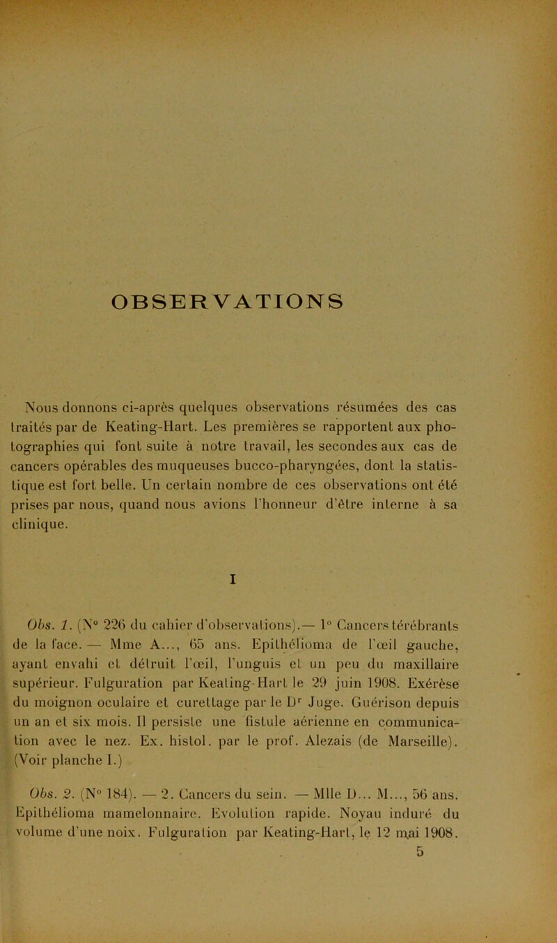 OBSERVATIONS Nous donnons ci-après quelques observations résumées des cas traités par de Keating-Hart. Les premières se rapportent aux pho- tographies qui font suite à notre travail, les secondes aux cas de cancers opérables des muqueuses bucco-pharyngées, dont la statis- tique est fort belle. Un certain nombre de ces observations ont été prises par nous, quand nous avions l’honneur d’ôtre interne à sa clinique. I Obs. 1. (N° 220 du cahier d’observations).— 1° Cancers térébranls de la face. — Mme A..., 65 ans. EpiLhélioma de l'œil gauche, ayant envahi cL détruit l'œil, l’unguis el un peu du maxillaire supérieur. Fulguration par Keating-Hart le 29 juin 1908. Exérèse du moignon oculaire et curettage parle Dr Juge. Guérison depuis un an et six mois. 11 persiste une fistule aérienne en communica- tion avec le nez. Ex. histol. par le prof. Alezais (de Marseille). (Voir planche I.) Obs. 2. (N° 184). — 2. Cancers du sein. — Mlle U... M..., 56 ans. EpiLhélioma mamelonnaire. Evolution rapide. Noyau induré du volume d’une noix. Fulguration par Keating-Hart, le 12 n\ai 1908. 5