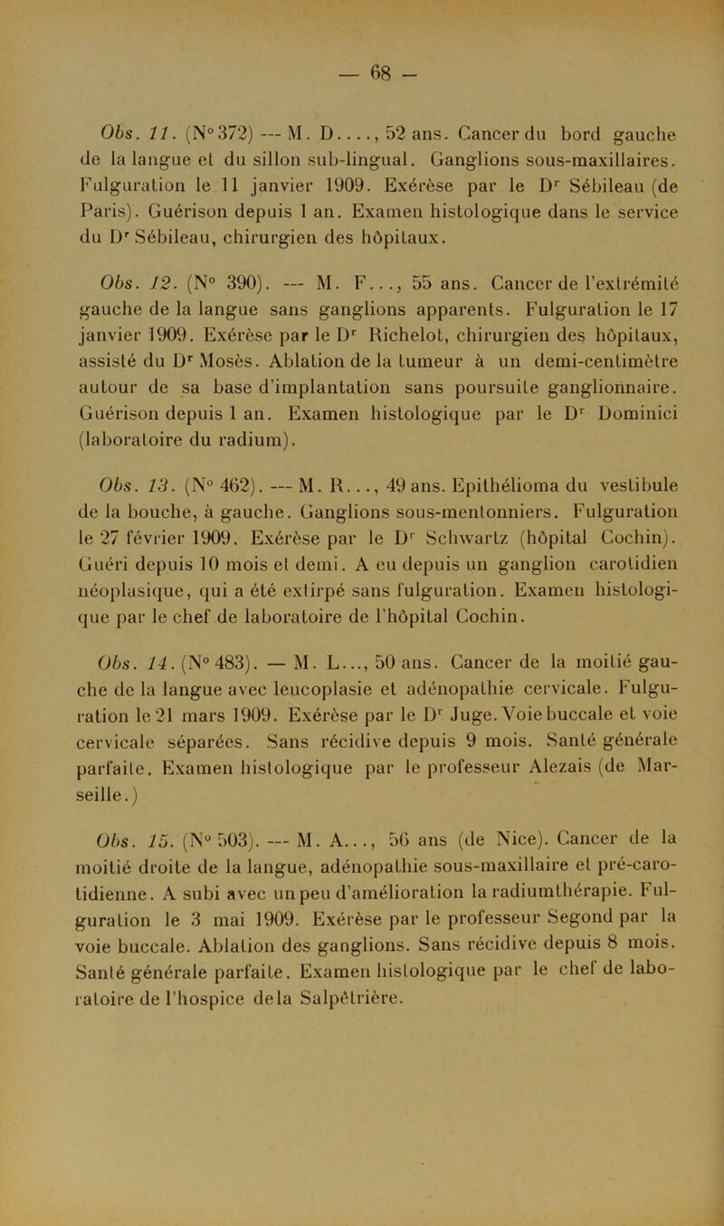 Obs. 11. (N°372)—-M. D...., 52 ans. Cancer du bord gauche de la langue et du sillon sub-lingual. Ganglions sous-maxillaires. Fulguration le 11 janvier 1909. Exérèse par le Dr Sébileau (de Paris). Guérison depuis 1 an. Examen histologique dans le service du Dr Sébileau, chirurgien des hôpitaux. Obs. 12. (N° 390). — M. F..., 55 ans. Cancer de l’extrémité gauche de la langue sans ganglions apparents. Fulguration le 17 janvier 1909. Exérèse par le Dr Richelot, chirurgien des hôpitaux, assisté du Dr Mosès. Ablation de la tumeur à un demi-centimètre autour de sa base d’implantation sans poursuite ganglionnaire. Guérison depuis 1 an. Examen histologique par le Dr Dominici (laboratoire du radium). Obs. 13. (N° 462). — M. R..., 49 ans. Epithélioma du vestibule de la bouche, à gauche. Ganglions sous-menlonniers. Fulguration le 27 février 1909. Exérèse par le Dr Schwartz (hôpital Cochin). Guéri depuis 10 mois et demi. A eu depuis un ganglion carotidien néoplasique, qui a été extirpé sans fulguration. Examen histologi- que par le chef de laboratoire de l’hôpital Cochin. Obs. 14. (N°483). — M. L..., 50 ans. Cancer de la moitié gau- che de la langue avec leucoplasie et adénopathie cervicale. Fulgu- ration le 21 mars 1909. Exérèse par le D' Juge. Voie buccale et voie cervicale séparées. Sans récidive depuis 9 mois. Santé générale parfaite. Examen histologique par le professeur Alezais (de Mar- seille.) Obs. 15. (N° 503). — M. A..., 56 ans (de Nice). Cancer de la moitié droite de la langue, adénopathie sous-maxillaire et pré-caro- tidienne. A subi avec un peu d’amélioration la radiumthérapie. ful- guration le 3 mai 1909. Exérèse par le professeur Segond par la voie buccale. Ablation des ganglions. Sans récidive depuis 8 mois. Santé générale parfaite. Examen histologique par le chef de labo- ratoire de l’hospice delà Salpêtrière.