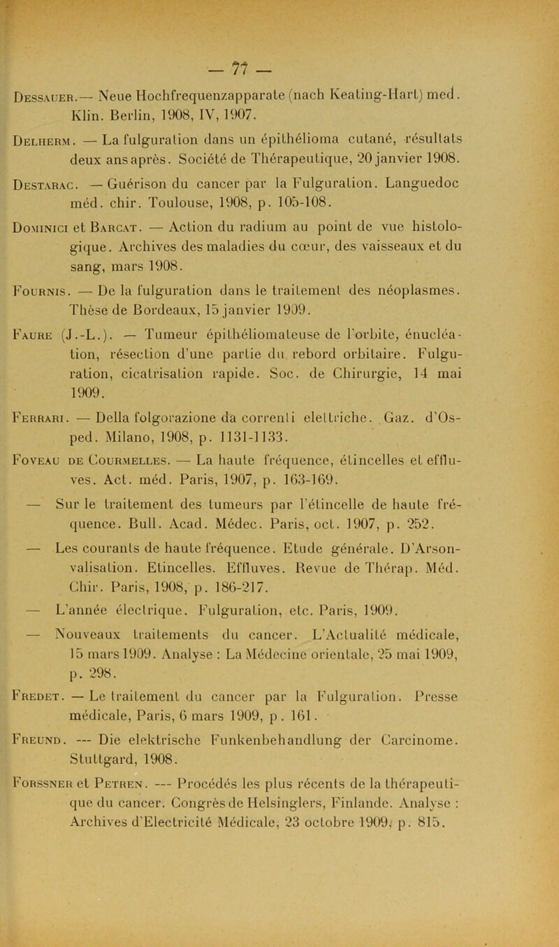 Dessauer.— Neue Hochfrequenzapparate (nach Keating-Hart) mcd. Klin. Berlin, 1908, IV, 1907. Deliierm. — La fulguration dans un épilhélioma cutané, résultats deux ans après. Société de Thérapeutique, 20 janvier 1908. Destarac. — Guérison du cancer par la Fulguration. Languedoc méd. chir. Toulouse, 1908, p. 105-108. Dominici et Barcat. — Action du radium au point de vue histolo- gique. Archives des maladies du cœur, des vaisseaux et du sang, mars 1908. Fournis. — De la fulguration dans le traitement des néoplasmes. Thèse de Bordeaux, 15 janvier 1909. Faure (J.-L.). — Tumeur épithéliomateuse de l'orbite, énucléa- tion, résection d’une partie du rebord orbitaire. Fulgu- ration, cicatrisation rapide. Soc. de Chirurgie, 14 mai 1909. Ferrari. —Délia lolgorazione da correnli eleltriche. Gaz. d'Os- ped. Milano, 1908, p. 1131-1133. Foveau de Courmelles. — La haute fréquence, étincelles et efflu- ves. Act. méd. Paris, 1907, p. 163-169. — Sur le traitement des tumeurs par l’étincelle de haute fré- quence. Bull. Acad. Médec. Paris, oct. 1907, p. 252. — Les courants de haute fréquence. Etude générale. D’Arson- valisation. Etincelles. Effluves. Revue de Thérap. Méd. Chir. Paris, 1908, p. 186-217. — L’année électrique. Fulguration, etc. Paris, 1909. — Nouveaux traitements du cancer. L’Actualité médicale, 15 mars 1909. Analyse : La Médecine orientale, 25 mai 1909, p. 298. Fredet. — Le traitement du cancer par la Fulguration. Presse médicale, Paris, 6 mars 1909, p . 161. Freund. — Die elektrische Furikenbehandlung der Carcinome. Stuttgard, 1908. Forssner et Petren. — Procédés les plus récents de la thérapeuti- que du cancer. Congrès de Helsinglers, Finlande. Analyse :