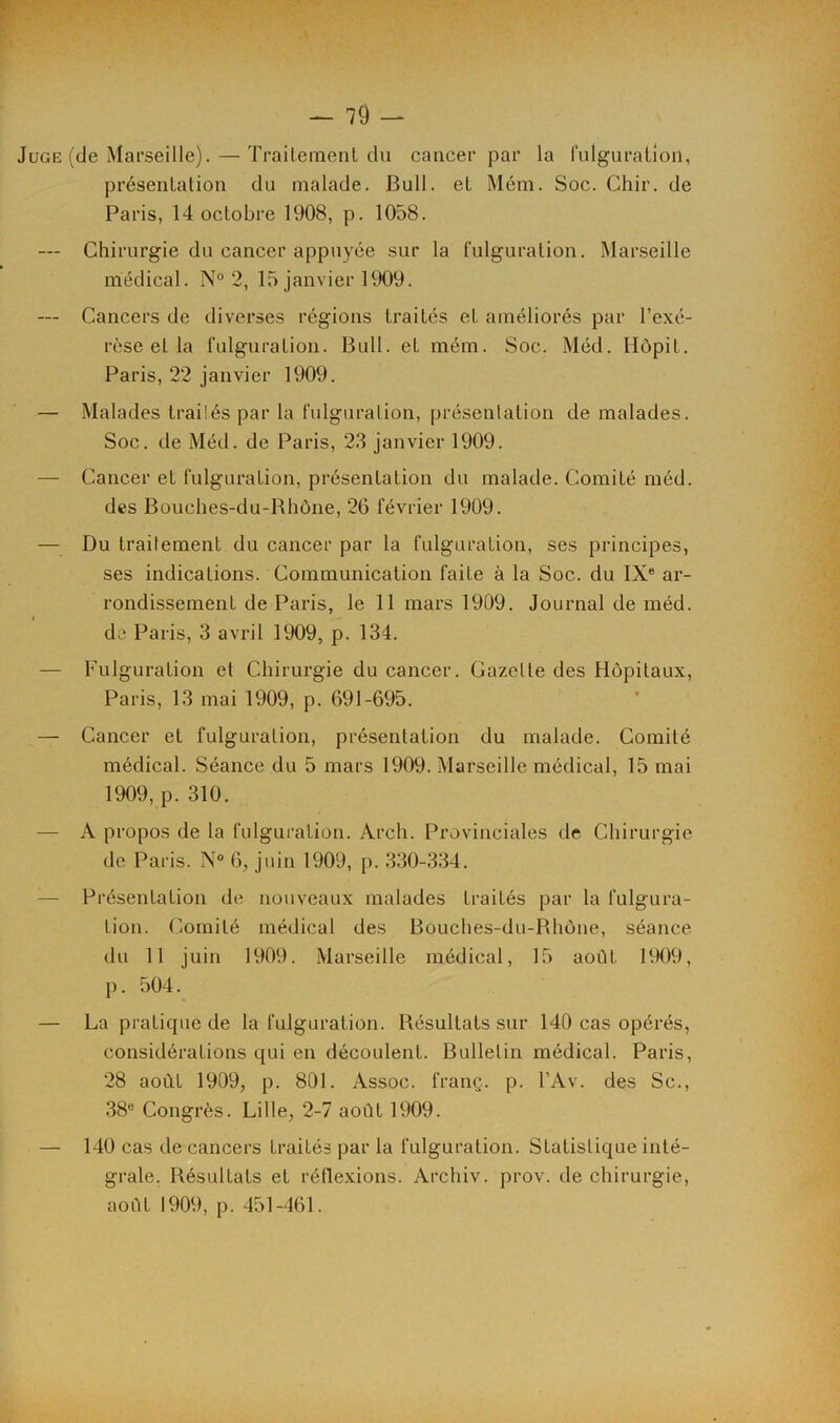 Juge (de Marseille). — Traitement du cancer par la fulguration, présentation du malade. Bull, et Mém. Soc. Chir. de Paris, 14 octobre 1908, p. 1058. — Chirurgie du cancer appuyée sur la fulguration. Marseille médical. N° 2, 15 janvier 1909. — Cancers de diverses régions traités et améliorés par l’exé- rèse et la fulguration. Bull, et mém. Soc. Méd. Hôpit. Paris, 22 janvier 1909. — Malades traités par la fulguration, présentation de malades. Soc. de Méd. de Paris, 23 janvier 1909. — Cancer et fulguration, présentation du malade. Comité méd. des Bouches-du-Rhône, 26 février 1909. — Du traitement du cancer par la fulguration, ses principes, ses indications. Communication faite à la Soc. du IXe ar- rondissement de Paris, le 11 mars 1909. Journal de méd. de Paris, 3 avril 1909, p. 134. — Fulguration et Chirurgie du cancer. Gazette des Hôpitaux, Paris, 13 mai 1909, p. 691-695. — Cancer et fulguration, présentation du malade. Comité médical. Séance du 5 mars 1909. Marseille médical, 15 mai 1909, p. 310. — A propos de la fulguration. Arch. Provinciales de Chirurgie de Paris. N° 6, juin 1909, p. 330-334. :— Présentation de nouveaux malades traités par la fulgura- tion. Comité médical des Bouches-du-Rhône, séance du 11 juin 1909. Marseille médical, 15 août 1909, p. 504. — La pratique de la fulguration. Résultats sur 140 cas opérés, considérations qui en découlent. Bulletin médical. Paris, 28 août 1909, p. 801. Assoc. franç. p. l’Av. des Sc., 38e Congrès. Lille, 2-7 août 1909. — 140 cas de cancers traités par la fulguration. Statistique inté- grale. Résultats et réflexions. Archiv. prov. de chirurgie, août 1909, p. 451-461.