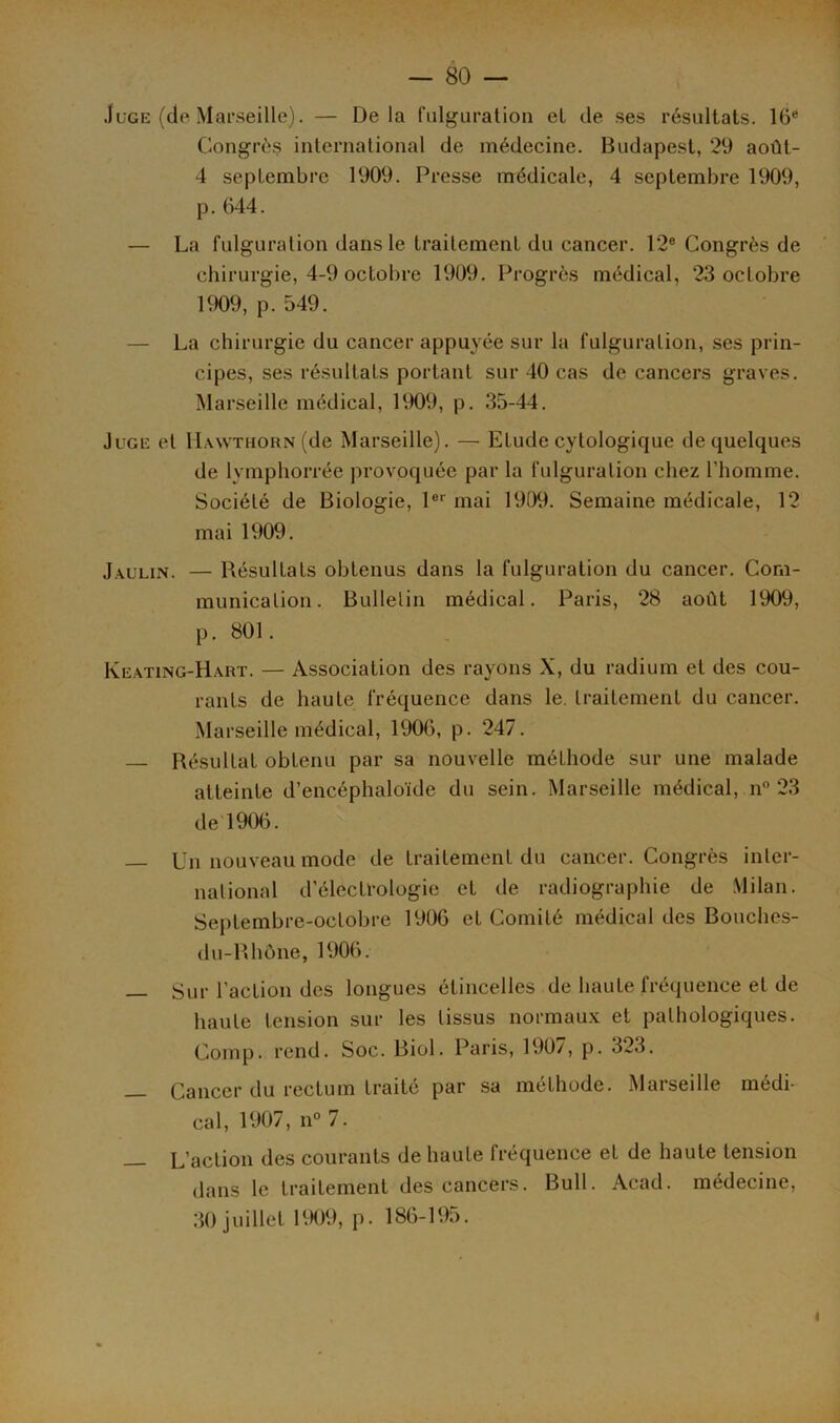 Juge (de Marseille). — Delà fulguration et de ses résultats. 16e Congrès international de médecine. Budapest, 29 août- 4 septembre 1909. Presse médicale, 4 septembre 1909, p. 044. — La fulguration dans le traitement du cancer. 12e Congrès de chirurgie, 4-9 octobre 1909. Progrès médical, 23 octobre 1909, p. 549. — La chirurgie du cancer appuyée sur la fulguration, ses prin- cipes, ses résultats portant sur 40 cas de cancers graves. Marseille médical, 1909, p. 35-44. Juge et IImythorn (de Marseille). — Etude cytologique de quelques de lymphorrée provoquée par la fulguration chez l’homme. Société de Biologie, 1er mai 1909. Semaine médicale, 12 mai 1909. Jaulin. — Bésultats obtenus dans la fulguration du cancer. Com- munication. Bulletin médical. Paris, 28 août 1909, p. 801. Keating-Hart. — Association des rayons X, du radium et des cou- rants de haute fréquence dans le. traitement du cancer. Marseille médical, 1900, p. 247. Résultat obtenu par sa nouvelle méthode sur une malade atteinte d’encéphaloïde du sein. Marseille médical, n° 23 de 1900. Un nouveau mode de traitement du cancer. Congrès inter- national d’électrologie et de radiographie de Milan. Septembre-octobre 1900 et Comité médical des Bouches- du-Rhône, 1906. — Sur l’action des longues étincelles de haute fréquence et de haute tension sur les tissus normaux et pathologiques. Comp. rend. Soc. Biol. Paris, 1907, p. 323. _ Cancer du rectum traité par sa méthode. Marseille médi- cal, 1907, n° 7. — L’action des courants de haute fréquence et de haute tension dans le traitement des cancers. Bull. Acad, médecine, 30 juillet 1909, p. 180-195.