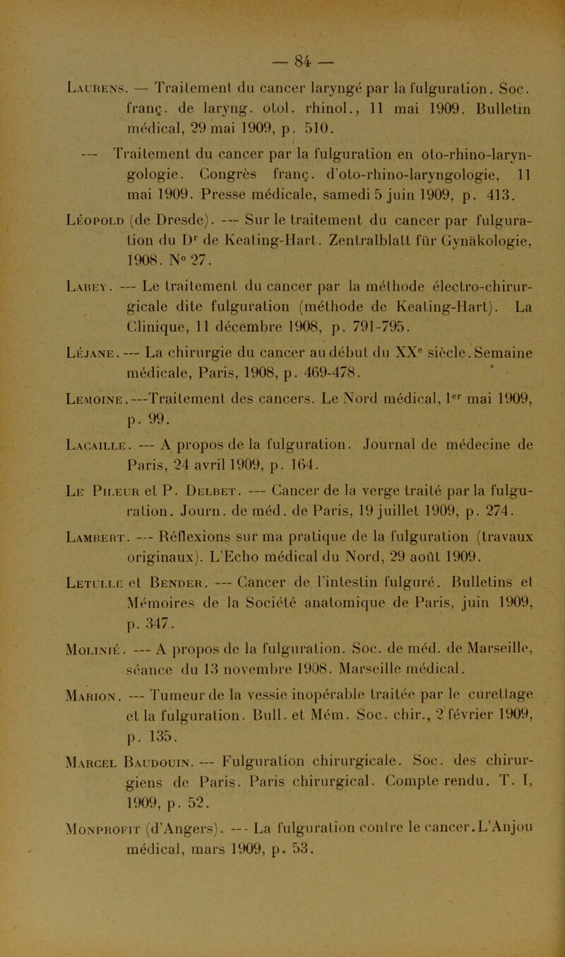 Laurens. — Trailement du cancer laryngé par la fulguration. Soc. franç. de laryng. olol. rhinol., 11 mai 1909. Bulletin médical, 29 mai 1909, p. 510. i --- Traitement du cancer par la fulguration en oto-rhino-laryn- gologie. Congrès franç. d'oto-rldno-laryngologie, 11 mai 1909. Presse médicale, samedi 5 juin 1909, p. 413. Léopold (de Dresde). — Sur le traitement du cancer par fulgura- tion du Dr de Keating-Hart. ZenlralblaLL für Gynâkologie, 1908. N°27. Lahev. — Le traitement du cancer par la méthode électro-chirur- gicale dite fulguration (méthode de Keating-Iiart). La Clinique, 11 décembre 1908, p. 791-795. Léjane.— La chirurgie du cancer au début du XXe siècle. Semaine médicale, Paris, 1908, p. 469-478. Lemoine.—Traitement des cancers. Le Nord médical, 1er mai 1909. p. 99. Lacaille. —A propos de la fulguration. Journal de médecine de Paris, 24 avril 1909, p. 164. Le Ph.el'r et P. Delbet. — Cancer de la verge traité par la fulgu- ration. Journ. de méd. de Paris, 19 juillet 1909, p. 274. Lambert. — Réflexions sur ma pratique de la fulguration (travaux originaux). L’Echo médical du Nord, 29 août 1909. Letllle et Bender. — Cancer de l’intestin fulguré. Bulletins et Mémoires de la Société anatomique de Paris, juin 1909, p. 347. Molinié. — A propos de la fulguration. Soc. de méd. de Marseille, séance du 13 novembre 1908. Marseille médical. Marion. — Tumeur de la vessie inopérable traitée par le curettage et la fulguration. Bull, et Mém. Soc. chir., 2 février 1909, p. 135. Marcel Baudouin. — Fulguration chirurgicale. Soc. des chirur- giens de Paris. Paris chirurgical. Compterendu. T. I, 1909, p. 52. Monprofit (d’Angers). —- La fulguration contre le cancer.L’Anjou médical, mars 1909, p. 53.